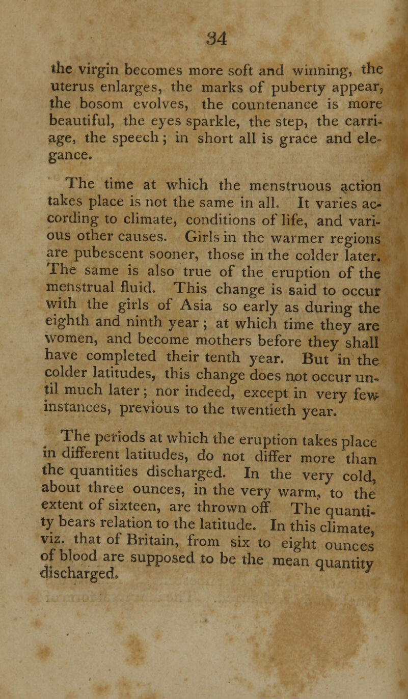 84 the virgin becomes more soft and winning, the uterus enlarges, the marks of puberty appear, the bosom evolves, the countenance is more beautiful, the eyes sparkle, the step, the carri- age, the speech; in short all is grace and ele- gance. The time at which the menstruous action takes place is not the same in all. It varies ac- cording to climate, conditions of life, and vari- ous other causes. Girls in the warmer regions are pubescent sooner, those in the colder later. The same is also true of the eruption of the menstrual fluid. This change is said to occur with the girls of Asia so early as during the eighth and ninth year; at which time they are women, and become mothers before they shall have completed their tenth year. But in the colder latitudes, this change does not occur un- til much later; nor indeed, except in very few instances, previous to the twentieth year. The periods at which the eruption takes place in different latitudes, do not differ more than the quantities discharged. In the very cold, about three ounces, in the very warm, to the' extent of sixteen, are thrown off The quanti- ty bears relation to the latitude. In this climate, viz. that of Britain, from six to eight ounces' of blood are supposed to be the mean quantity discharged, J