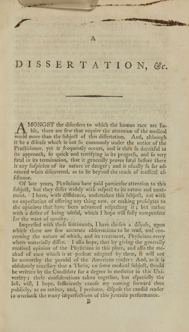 A DISSERTATION, &c. AMONGST the diforders to which the human race are lia- ble, there are few that require the attention of the medical world more than the fubjedt of this differtation. And, although it he a difeafe which is not fo commonly under the notice of the Practitioner, yet it frequently occurs, and is then fo deceitful in its approach, fo quick and terrifying in its progrefs, and fo very fatal in its termination, that it generally proves fatal before there is any fufpicion of its nature or danger; and is ufually fo far ad- vanced when difcovered, as to be beyond the reach of medical af- fiftance. Of late years, Phyficians have paid particular attention to this fubjedt, but they differ widely with refpect to its nature and treat- ment. I have, with diffidence, undertaken this fubjedt, not with an expectation of offering any thing new, or making profelytes to the opinions that have been advanced refpedling it ; but rather with a defire of being ufeful, which I hope will fully compenfate fjr the want of novelty. Impreffed with thefe fentiments, I have ch.cfen a difeafe, upon which there are few accurate obfervations to be read, and con- cerning the nature of which, and its treatment, Phyficians every where materially differ. I alfo hope, that by giving the generally received opinion of the Phyficians in this place, and alfo the me- thod of cure which is at prcfent adopted by them, it will not be unworthy the perufal of the American reader: And, as it is abfolutely neceffary that a Thelis, on fome medical fubjedt., lhould be written by the Candidate for a degree in medicine in this Uni- verfity; thefe confederations taken together, but efpecially the lad, will, I hope, fufficiently excufe my coming forward thus publicly, as an author, and, I prefume,. difpofe the candid reader to overlook the many imperfections of this juvenile performance.
