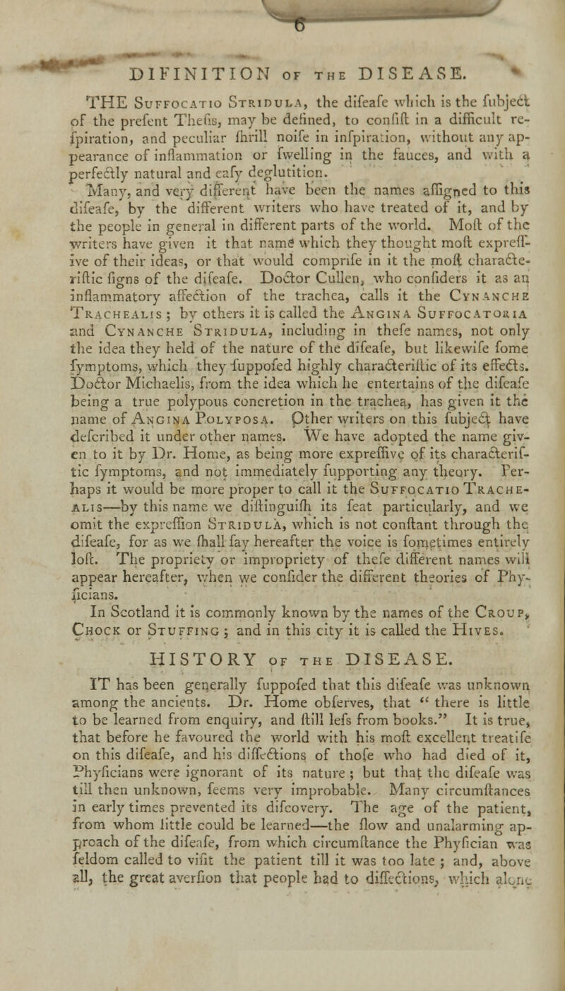 DIFINITION of the DISEASE. THE Suffocatio Stridula, the difeafe which is the fubjecl of the prefent Thefts, may be defined, to confift in a difficult re- spiration, and peculiar fhrill noife in infpiration, without any ap- pearance of inflammation or Swelling in the fauces, and with a perfectly natural and eafy deglutition. Many, and very different h^Ve been the names affigned to this difeafe, by the different writers who have treated of it, and by the people in general in different parts of the world. Moil: of the writers have given it that name' which they thought moil exprell- ive of their ideas, or that would compnfe in it the moft charadte- riftic figns of the difeafe. Doctor Cullen, who confiders it as an inflammatory affeclion of the trachea, calls it the Cynanche Trachealjs ; by others it is called the Angina Suffocatoria and Cynanche Stridula, including in thefe names, not only the idea they held of the nature of the difeafe, but likewife fome fymptoms, which they fuppofed highly characteriltic of its effect. Doctor Michaelis, from the idea which he entertains of the difeafe being a true polypous concretion in the trachea, has given it the name of Angina Polyposa. Other writers on this fubjec^ have defcribed it under other names. We have adopted the name giv- en to it by Dr. Home, as being more expreffive of its characteris- tic fymptoms, £nd not immediately fupporting any theory. Per- haps it would be more proper to call it the Suffocatio Trache- alis—by this name we diftinguifh its feat particularly, and we omit the expreffion Stridula, which is not conftant through the difeafe, for as we fhall fay hereafter the voice is fometimes entirely loft. The propriety or impropriety of thefe different names wiii appear hereafter, when we confider the different theories of Phy- sicians. In Scotland it is commonly known by the names of the Croup> Chock or Stuffing ; and in this city it is called the Hives. HISTORY of the DISEASE. IT has been generally fuppofed that this difeafe was unknown among the ancients. Dr. Home obferves, that  there is little to be learned from enquiry, and ftill lefs from books. It is true, that before he favoured the world with his moft excellent treatife on this difeafe, and his diffections of thofe who had died of it, Phyficians were ignorant of its nature ; but that the difeafe was till then unknown, feems very improbable. Many circumftances in early times prevented its difcovery. The age of the patient, from whom little could be learned—the flow and unalarming ap- proach of the difeafe, from which circumftance the Phyfician was Seldom called to vifit the patient till it was too late ; and, above all, the great averfion that people had to difllctions, which alone