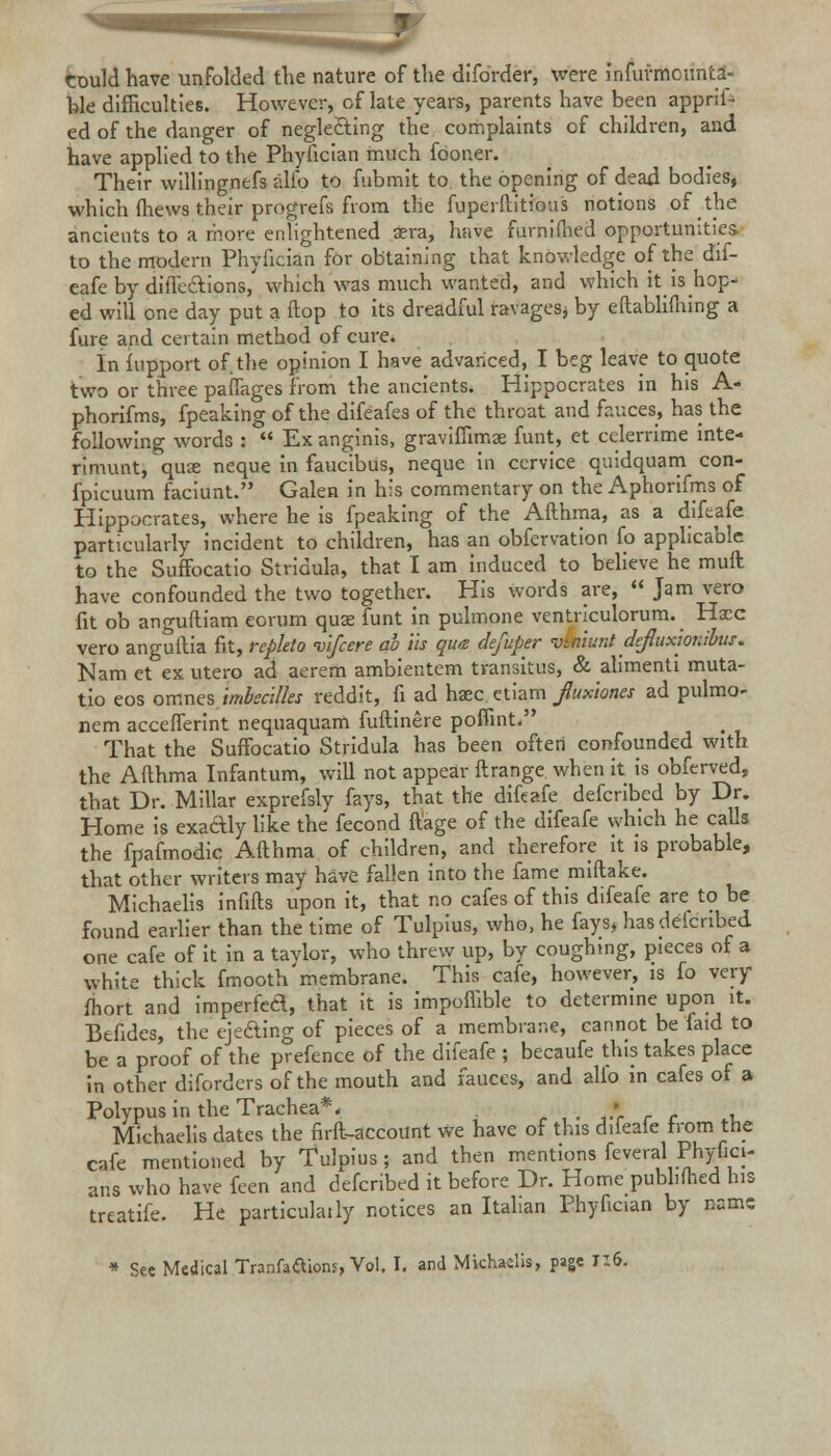 Could have unfolded the nature of the diforder, were infurmcunta- hie difficulties. However, cf late years, parents have been appris- ed of the danger of neglecting the complaints of children, and have applied to the Phyfician much foor.er. Their willingnefs alio to fubmit to the opening of dead bodies, which (hews their progrefs from the fuperilitious notions of the ancients to a more enlightened aera, have furniihed opportunities to the modern Phyfician for obtaining that knowledge of the dif- eafe by diffecTtions, which was much wanted, and which it is hop- ed will one day put a flop to its dreadful ravages* by eftablifhing a fure and certain method of cure. In fnpport of. the opinion I have advanced, I beg leave to quote two or three pafiages from the ancients. Hippocrates in his A- phorifms, fpeaking of the difeafes of the throat and fauces, has the following words : Ex anginis, graviffimae funt, et eclerrime inte- rimunt, quae neque in faucibus, neque in cervice quidquam con- fpicuum faciunt. Galen in his commentary on the Aphorifms of Hippocrates, where he is fpeaking of the Afthma, as a difeafe particularly incident to children, has an obfervation fo applicable to the Suffocatio Stridula, that I am induced to believe he muft have confounded the two together. His words are, Jam vero fit ob anguftiam eorum quae funt in pulmone ventriculorum. Hacc vero anguilia fit, repkto vlfcere ah lis que defuper vtntunt defluxionibus. Nam et ex utero ad aerem ambientem transitus, & alimenti muta- tio eos omnes imbecilks reddit, fi ad haec etiarfl fiux'umu ad pulmo- nem acceflerint nequaquam fuftinere poffint. That the Suffocatio Stridula has been often confounded with the Afthma Infantum, will not appear ftrange when it is obferved, that Dr. Millar exprefsly fays, that the difeafe defcribed by Dr. Home is exactly like the fecond ftage of the difeafe which he calls the fpafmodic Afthma of children, and therefore it is probable, that other writers may have fallen into the fame miftake. Michaelis infills upon it, that no cafes of this difeafe are to be found earlier than the time of Tulpius, who, he fays, has deienbed one cafe of it in a tavlor, who threw up, by coughing, pieces of a white thick fmooth' membrane. This cafe, however, is fo very fliort and imperfed, that it is impoilible to determine upon it. Befides, the ejecting of pieces of a membrane, cannot be laid to be a proof of the prefence of the difeafe ; becaufe this takes place in other diforders of the mouth and fauces, and alio in cafes of a Polypus in the Trachea*. . » Michaelis dates the firft-account we have of this difeaie from the cafe mentioned by Tulpius; and then mentions feveral Plryfici- aris who have feen and defcribed it before Dr. Home pubhfhed his treatife. He particulaily notices an Italian Phyfician by name