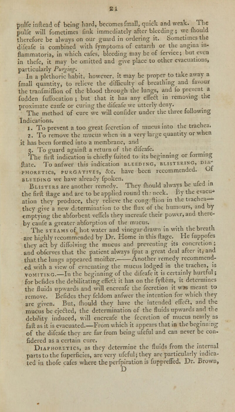 pnife inftead of being hard, becomes fmall, quick and weak. The pulfe will fometimes fink immediately after bleeding ; we fliould therefore be always on our guard in ordering it. Sometimes the difeafe is combined with fymptoms of catarrh or the angina in- flammatory, in which cafes, bleeding maybe of fervice; but even in thefe, it may be omitted and give place to other evacuations, particularly Purging. In a plethoric habit, however, it may be proper to take away a fmall quantity, to relieve the difficulty of breathing and favour the tranfmiffion of the blood through the lungs, and fo prevent a fudden fuffocation ; but that it has any effeft in removing the proximate caufe or curing the difeafe we utterly deny. The method of cure we will confider under the three following Indications. 1. To prevent a too great fecretion of mucus into the trachea. 2. To remove the mucus when in a very large quantity or when it has been formed into a membrane, and 3. To guard againft a return of the difeafe. The firil indication is chieflyTuited to its beginning or forming ftate. To anfwer this indication bleeding, blistering, dia- phoretics, purgatives, &c. have been recommended. Ot bleeding we have already fpoken. , Blisters are another remedy. They fhould always be ufed in the firft ilage and are to be applied round th : neck. By the evacu- ation they produce, they relieve the cong iftion in the trachea they give a new determination to the flux of the humours, and by emptying the abforbent veflels they increafe their power, and there- by caufe a greater abforption of the mucus. The steams of hot water and vinegar drawn in with the breath are highly recommended by Dr. Home in this ftage; He fuppofes they act by diflblving the mucus and preventing its concretion ; and obferves that the patient always fpat a great deal after it, and that the lungs appeared moifter. Another remedy recommend- ed with a view of evacuating the mucus lodged in the trachea, is vomiting.—In the beginning of the difeafe it is certainly hurtful; for befides the debilitating effett it has on the fyftem, it determines the fluids upwards and will encreafe the fecretion it was meant to remove. Befides they feldom anfwer the intention for which they are given. But, fliould they have the intended effect, and the mucus be ejected, the determination of the fluids upwards and the debility induced, will encreafe the fecretion of mucus nearly as faft as it is evacuated.—From which it appears that in the beginning of the difeafe they are far from being ufeful and can never be con- fidered as a certain cure. Diaphoretics, as they determine the fluids from the internal parts to the fuperficies, are very ufeful; they are particularly indica- ted in thofe cafes where the perfpiration is fuppreffed. Dr. Brown, D