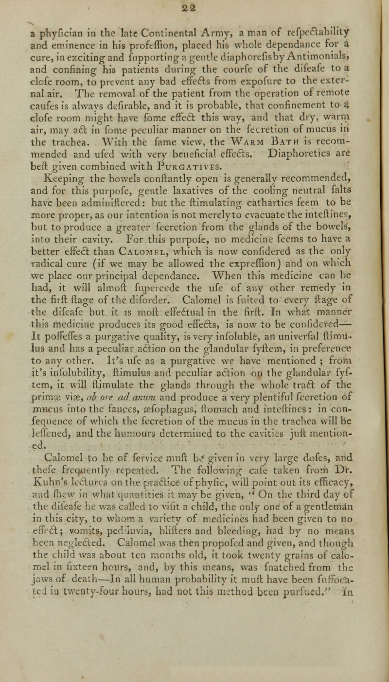 a phyfician in the late Continental Army, a man of refpeftabihty and eminence in his profcffion, placed his whole dependance for a cure, in exciting and Supporting a gentle diaphorefisby Antimonials, and confining his patients during the courfe of the difeafe to a elofe room, to prevent any bad effefts from expofure to the exter- nal air. The removal of the patient from the operation of remote caufes is always defirable, and it is probable, that confinement to a clofe room might have fome effect this way, and that dry, warm air, may aft in fome peculiar manner on the fecretion of mucus in the trachea. With the fame view, the Warm Bath is recom- mended and ufed with very beneficial effefts. Diaphoretics are beft given combined with Purgatives. Keeping the bowels conftantly open is generally recommended, and for this purpofe, gentle laxatives of the cooling neutral falts have been adminiftered: but the ftimulating cathartics feem to be more proper, as our intention is not merely to evacuate the interlines, but to produce a greater fecretion from the glands of the bowels', into their cavity. For this purpofe, no medicine feems to have a better effeft than Calomel, which is now confidered as the only radical cure (if we may be allowed the expreffion) and on which we place our principal dependance. When this medicine can be had, it will almoft fupeicede the ufe of any other remedy in the firft ftage of the diforder. Calomel is fuited to every ilage of the difeafe but it is molt effectual in the firft. In what manner this medicine produces its good effefts, is now to be confidered— It poffeffes a purgative quality, is very infoluble, an univerfal ftimu- lus and has a peculiar aftion on the glandular fyftem, in preference to any other. It's ufe as a purgative we have mentioned ; from it's infolubility, ftimulus and peculiar aftion on the glandular fyf- tem, it will ilimulate the glands through the whole traft of the prims viae, ab ore ad anum and produce a very plentiful fecretion of mucus into the fauces, aefophagus, fiomach and inteftines: in con- fequence of which the fecretion of the mucus in the trachea will be jeffened, and the humours determined to the cavities juft mention- ed. Calomel to be of fervice muft b^ given in very large dofes, and thefe frequently repeated. The following cafe taken from Dr. Kuhn's lectures on the practice of phyfic, will po jit out its efficacy, and (hew in what quantities it may be given,  On the third day of the difeafe he was called to vilit a child, the only one of a gentleman in this city, to whom a variety of medicines had been given to no eff'ft; vomits, pedluvia, blifters and bleeding, had by no means been neglefted. Calomel was then propofed and given, and though the child was about ten months old, it took twenty grains of calo- mel :n fixteen hours, and, by this means, was fnatched from the jaws of death—In all human probability it muft have been fuffora- ted in. twenty-four hours, had not this method been purfv.cd. in