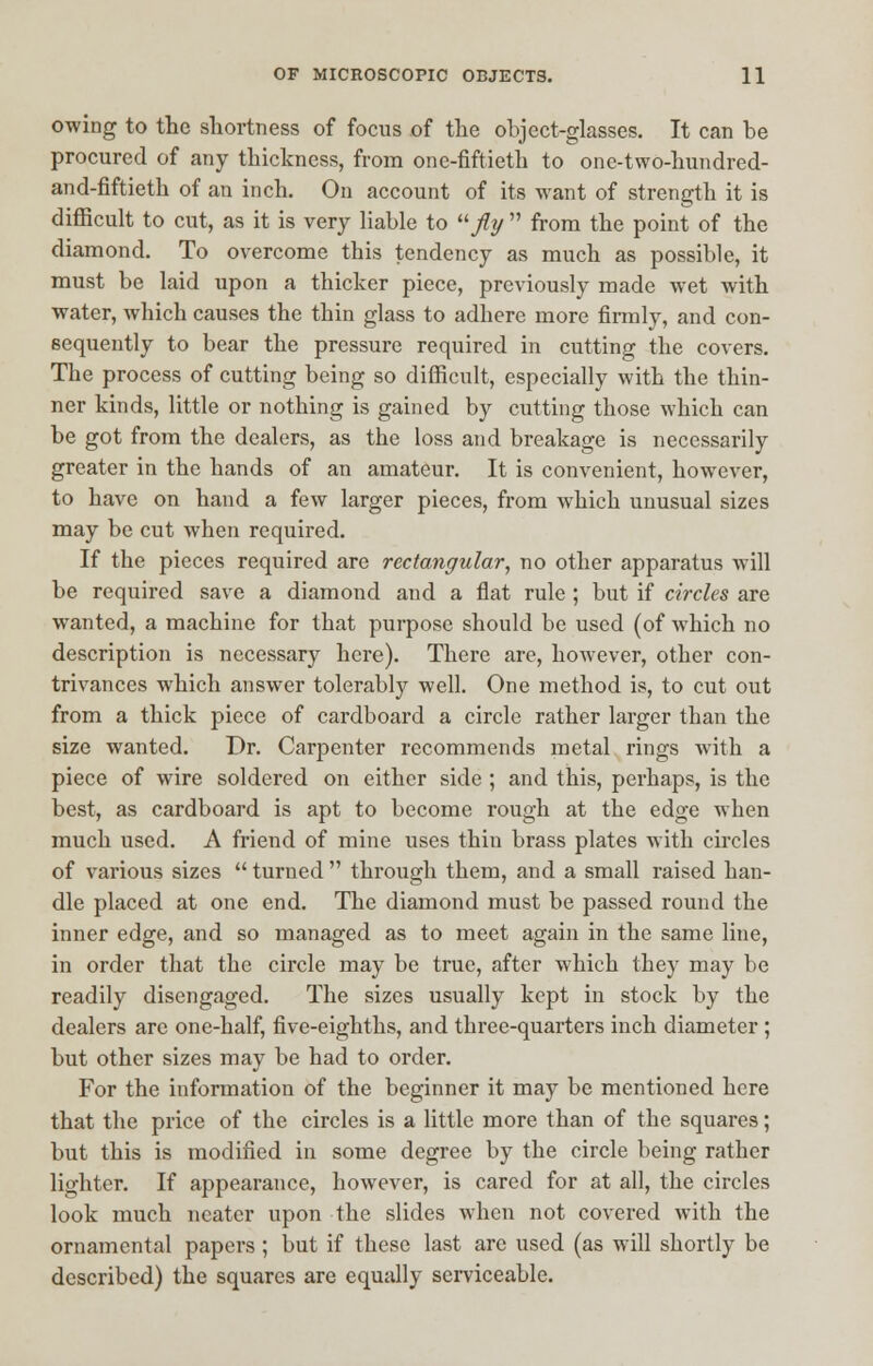 owing to the shortness of focus of the object-glasses. It can be procured of any thickness, from one-fiftieth to one-two-hundred- and-fiftieth of an inch. On account of its want of strength it is difficult to cut, as it is very liable to fly  from the point of the diamond. To overcome this tendency as much as possible, it must be laid upon a thicker piece, previously made wet with water, which causes the thin glass to adhere more firmly, and con- sequently to bear the pressure required in cutting the covers. The process of cutting being so difficult, especially with the thin- ner kinds, little or nothing is gained by cutting those which can be got from the dealers, as the loss and breakage is necessarily greater in the hands of an amateur. It is convenient, however, to have on hand a few larger pieces, from which unusual sizes may be cut when required. If the pieces required are rectangular, no other apparatus will be required save a diamond and a flat rule; but if circles are wanted, a machine for that purpose should be used (of which no description is necessary here). There are, however, other con- trivances which answer tolerably well. One method is, to cut out from a thick piece of cardboard a circle rather larger than the size wanted. Dr. Carpenter recommends metal rings with a piece of wire soldered on either side ; and this, perhaps, is the best, as cardboard is apt to become rough at the edge when much used. A friend of mine uses thin brass plates with circles of various sizes  turned  through them, and a small raised han- dle placed at one end. The diamond must be passed round the inner edge, and so managed as to meet again in the same line, in order that the circle may be true, after which they may be readily disengaged. The sizes usually kept in stock by the dealers are one-half, five-eighths, and three-quarters inch diameter ; but other sizes may be had to order. For the information of the beginner it may be mentioned here that the price of the circles is a little more than of the squares; but this is modified in some degree by the circle being rather lighter. If appearance, however, is cared for at all, the circles look much neater upon the slides when not covered with the ornamental papers ; but if these last are used (as will shortly be described) the squares are equally serviceable.