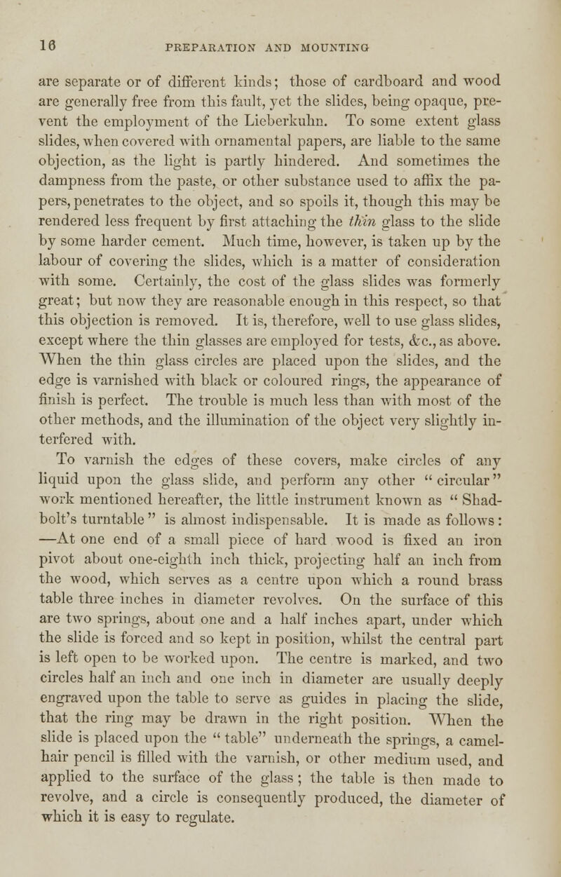 are separate or of different kinds; those of cardboard and wood are generally free from this fault, yet the slides, being opaque, pre- vent the employment of the Lieberluihn. To some extent glass slides, when covered with ornamental papers, are liable to the same objection, as the light is partly hindered. And sometimes the dampness from the paste, or other substance used to affix the pa- pers, penetrates to the object, and so spoils it, though this may be rendered less frequent by first attaching the thin glass to the slide by some harder cement. Much time, however, is taken up by the labour of covering the slides, which is a matter of consideration with some. Certainly, the cost of the glass slides was formerly great; but now they are reasonable enough in this respect, so that this objection is removed. It is, therefore, well to use glass slides, except where the thin glasses are employed for tests, <fec, as above. When the thin glass circles are placed upon the slides, and the edge is varnished with black or coloui'ed rings, the appearance of finish is perfect. The trouble is much less than with most of the other methods, and the illumination of the object very slightly in- terfered with. To varnish the edges of these covers, make circles of any liquid upon the glass slide, and perform any other  circular work mentioned hereafter, the little instrument known as  Shad- bolt's turntable  is almost indispensable. It is made as follows : —At one end of a small piece of hard wood is fixed an iron pivot about one-eighth inch thick, projecting half an inch from the wood, which serves as a centre upon which a round brass table three inches in diameter revolves. On the surface of this are two springs, about one and a half inches apart, under which the slide is forced and so kept in position, whilst the central part is left open to be worked upon. The centre is marked, and two circles half an inch and one inch in diameter are usually deeply engraved upon the table to serve as guides in placing the slide, that the ring may be drawn in the right position. When the slide is placed upon the  table underneath the springs, a camel- hair pencil is filled with the varnish, or other medium used, and applied to the surface of the glass; the table is then made to revolve, and a circle is consequently produced, the diameter of which it is easy to regulate.