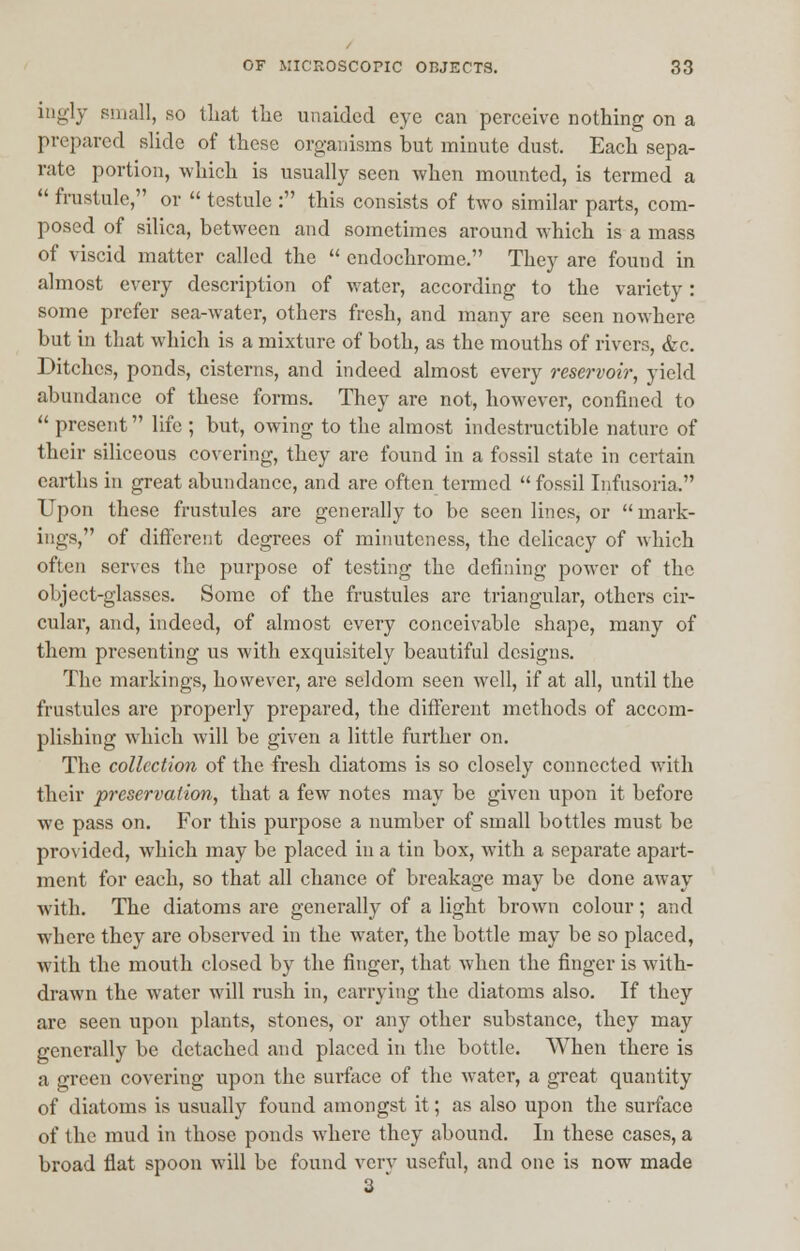 ingly small, so that the unaided eye can perceive nothing on a prepared slide of these organisms but minute dust. Each sepa- rate portion, which is usually seen when mounted, is termed a  fmstule, or  testule : this consists of two similar parts, com- posed of silica, between and sometimes around which is a mass of viscid matter called the  endochrome. They are found in almost every description of water, according to the variety : some prefer sea-water, others fresh, and many are seen nowhere but in that which is a mixture of both, as the mouths of rivers, &c. Ditches, ponds, cisterns, and indeed almost every reservoir, yield abundance of these forms. They are not, however, confined to  present life ; but, owing to the almost indestructible nature of their siliceous covering, they are found in a fossil state in certain earths in great abundance, and are often termed fossil Infusoria. Upon these frustules are generally to be seen lines, or mark- ings, of different degrees of minuteness, the delicacy of which often serves the purpose of testing the defining power of the object-glasses. Some of the frustules are triangular, others cir- cular, and, indeed, of almost every conceivable shape, many of them presenting us with exquisitely beautiful designs. The markings, however, are seldom seen well, if at all, until the frustules are properly prepared, the different methods of accom- plishing which Avill be given a little further on. The collection of the fresh diatoms is so closely connected with their preservation, that a few notes may be given upon it before we pass on. For this purpose a number of small bottles must be provided, which may be placed in a tin box, with a separate apart- ment for each, so that all chance of breakage may be done away with. The diatoms are generally of a light brown colour; and where they are observed in the water, the bottle may be so placed, with the mouth closed by the finger, that when the finger is with- drawn the water will rush in, carrying the diatoms also. If they are seen upon plants, stones, or any other substance, they may generally be detached and placed in the bottle. When there is a green covering upon the surface of the water, a great quantity of diatoms is usually found amongst it; as also upon the surface of the mud in those ponds where they abound. In these cases, a broad flat spoon will be found very useful, and one is now made 3 '