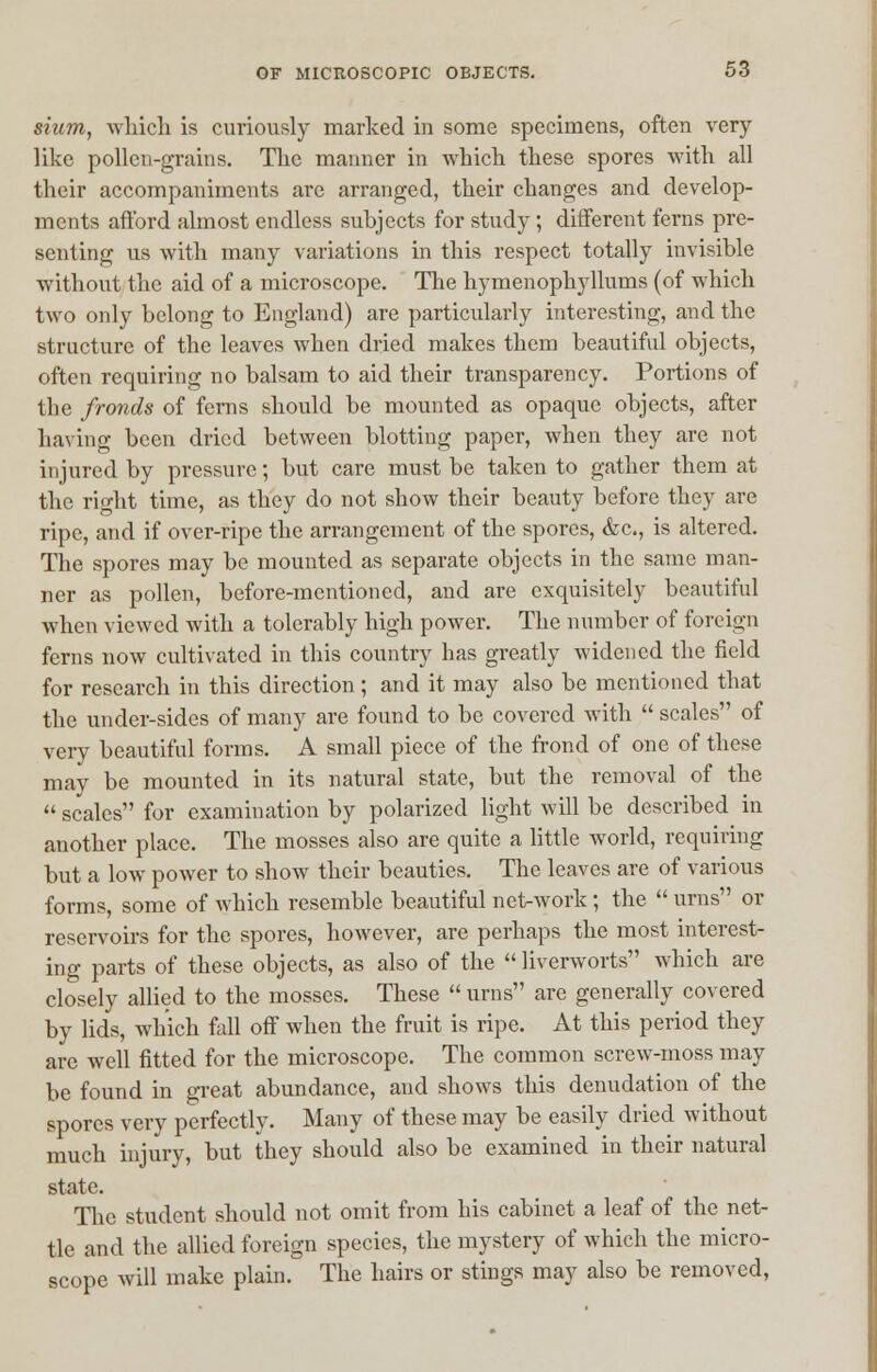 sium, which is curiously marked in some specimens, often very- like pollen-grains. The manner in which these spores with all their accompaniments are arranged, their changes and develop- ments afford almost endless subjects for study ; different ferns pre- senting us with many variations in this respect totally invisible without the aid of a microscope. The hymenophyllums (of which two only belong to England) are particularly interesting, and the structure of the leaves when dried makes them beautiful objects, often requiring no balsam to aid their transparency. Portions of the fronds of ferns should be mounted as opaque objects, after having been dried between blotting paper, when they are not injured by pressure; but care must be taken to gather them at the right time, as they do not show their beauty before they are ripe, and if over-ripe the arrangement of the spores, &c, is altered. The spores may be mounted as separate objects in the same man- ner as pollen, before-mentioned, and are exquisitely beautiful when viewed with a tolerably high power. The number of foreign ferns now cultivated in this country has greatly widened the field for research in this direction; and it may also be mentioned that the under-sides of many are found to be covered with  scales of very beautiful forms. A small piece of the frond of one of these may be mounted in its natural state, but the removal of the  scales for examination by polarized light will be described in another place. The mosses also are quite a little world, requiring but a low power to show their beauties. The leaves are of various forms, some of which resemble beautiful net-work; the  urns or reservoirs for the spores, however, are perhaps the most interest- ing parts of these objects, as also of the  liverworts which are closely allied to the mosses. These  urns are generally covered by lids, which fall off when the fruit is ripe. At this period they arc well fitted for the microscope. The common screw-moss may be found in great abundance, and shows this denudation of the spores very perfectly. Many of these may be easily dried without much injury, but they should also be examined in their natural state. The student should not omit from his cabinet a leaf of the net- tle and the allied foreign species, the mystery of which the micro- scope will make plain. The hairs or stings may also be removed,