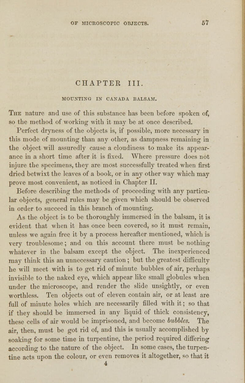 CHAPTER III. MOUNTING IN CANADA BALSAM. The nature and use of this substance has been before spoken of, so the method of working with it may be at once described. Perfect dryness of the objects is, if possible, more necessary in this mode of mounting than any other, as dampness remaining in the object will assuredly cause a cloudiness to make its appear- ance in a short time after it is fixed. Where pressure does not injure the specimens, they are most successfully treated when first dried betwixt the leaves of a book, or in any other way which may prove most convenient, as noticed in Chapter II. Before describing the methods of proceeding with any particu- lar objects, general rules may be given which should be observed in order to succeed in this branch of mounting. As the object is to be thoroughly immersed in the balsam, it is evident that when it has once been covered, so it must remain, unless we again free it by a process hereafter mentioned, which is very troublesome; and on this account there must be nothing whatever in the balsam except the object. The inexperienced may think this an unnecessary caution ; but the greatest difficulty he will meet with is to get rid of minute bubbles of air, perhaps invisible to the naked eye, which appear like small globules when under the microscope, and render the slide unsightly, or even worthless. Ten objects out of eleven contain air, or at least are full of minute holes which are necessarily filled with it; so that if they should be immersed in any liquid of thick consistency, these cells of air would be imprisoned, and become bubbles. The air, then, must be got rid of, and this is usually accomplished by soaking for some time in turpentine, the period required differing according to the nature of the object. In some cases, the turpen- tine acts upon the colour, or even removes it altogether, so that it
