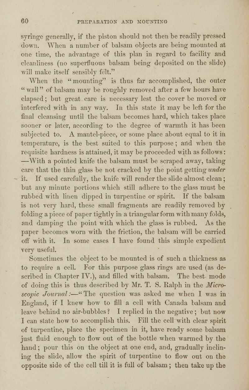 syringe generally, if the piston should not then be readily pressed down. When a number of balsam objects are being mounted at one time, the advantage of this plan in regard to facility and cleanliness (no superfluous balsam being deposited on the slide) will make itself sensibly felt. When the mounting is thus far accomplished, the outer  wall of balsam may be roughly removed after a few hours have elapsed; but great care is necessary lest the cover be moved or interfered with in any way. In this state it may be left for the final cleansing until the balsam becomes hard, which takes place sooner or later, according to the degree of warmth it has been subjected to. A mantel-piece, or some place about equal to it in temperature, is the best suited to this purpose; and when the requisite hardness is attained, it may be proceeded with as follows: —With a pointed knife the balsam must be scraped away, taking care that the thin glass be not cracked by the point getting under it. If used carefully, the knife will render the slide almost clean; but any minute portions which still adhere to the glass must be rubbed with linen dipped in turpentine or spirit. If the balsam is not very hard, these small fragments are readily removed by folding a piece of paper tightly in a triangular form with many folds, and damping the point with which the glass is rubbed. As the paper becomes worn with the friction, the balsam will be carried off with it. In some cases I have found this simple expedient very useful. Sometimes the object to be mounted is of such a thickness as to require a cell. For this purpose glass rings are used (as de- scribed in Chapter IV.), and filled with balsam. The best mode of doing this is thus described by Mr. T. S. Ralph in the Micro- scopic Journal:— The question was asked me when I was in England, if I knew how to fill a cell with Canada balsam and leave behind no air-bubbles ? I replied in the negative; but now I can state how to accomplish this. Fill the cell with clear spirit of turpentine, place the specimen in it, have ready some balsam just fluid enough to flow out of the bottle when warmed by the hand; pour this on the object at one end, and, gradually inclin- ing the slide, allow the spirit of turpentine to flow out on the opposite side of the cell till it is full of balsam; then take up the