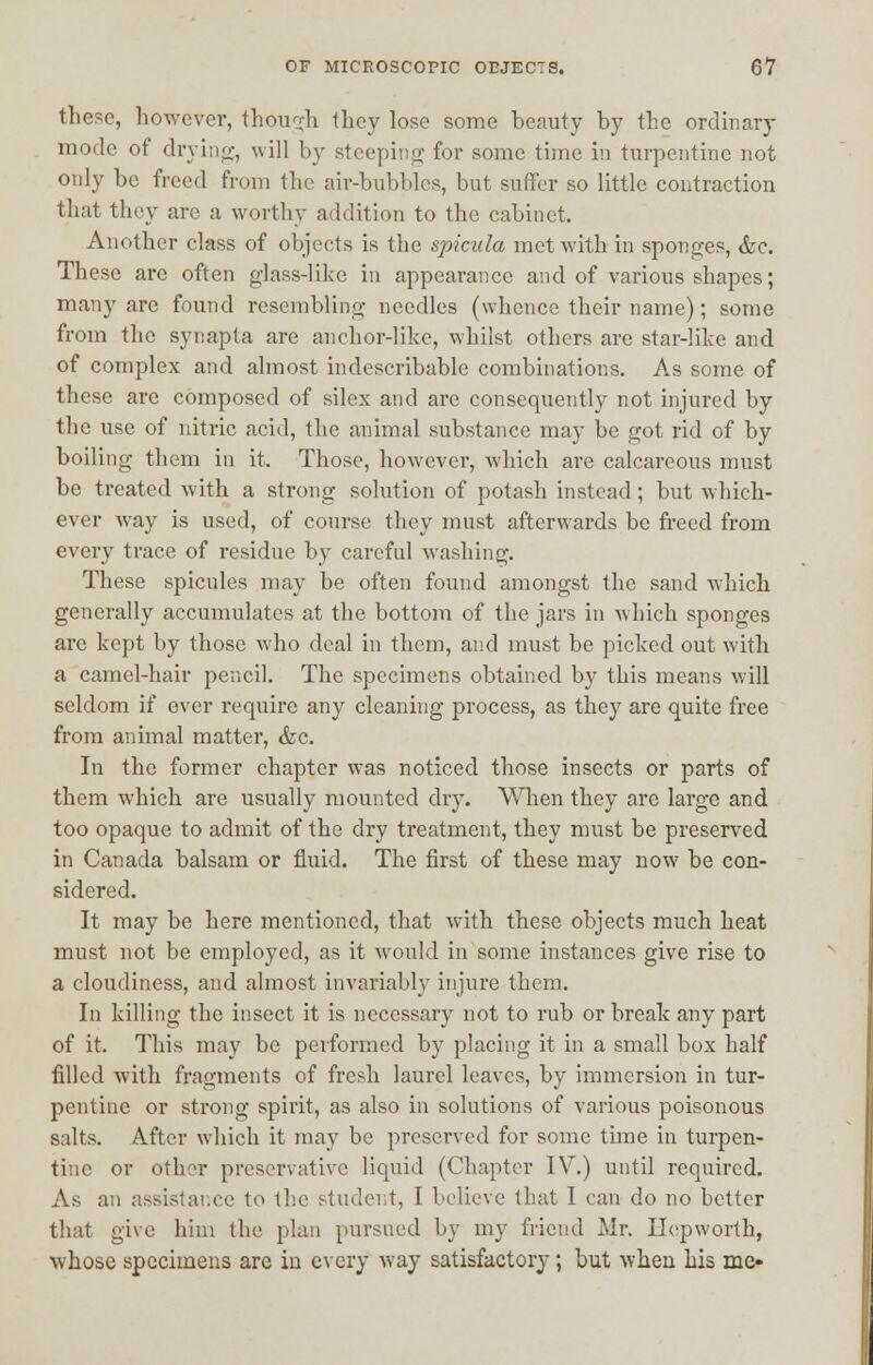 these, however, though they lose some beauty by the ordinary mode of drying, will by steeping for some time in turpentine not only be freed from the air-bubbles, but suffer so little contraction that they arc a worthy addition to the cabinet. Another class of objects is the spicula met with in sponges, &c. These are often glass-like in appearance and of various shapes; many arc found resembling needles (whence their name); some from the synapta arc anchor-like, whilst others are star-like and of complex and almost indescribable combinations. As some of these are composed of silex and are consequently not injured by the use of nitric acid, the animal substance may be got rid of by boiling them in it. Those, however, which are calcareous must be treated with a strong solution of potash instead; but which- ever way is used, of course they must afterwards be freed from every trace of residue by careful washing. These spicules may be often found amongst the sand which generally accumulates at the bottom of the jars in which sponges are kept by those who deal in them, and must be picked out with a camel-hair pencil. The specimens obtained by this means will seldom if ever require any cleaning process, as they are quite free from animal matter, &c. In the former chapter wras noticed those insects or parts of them which are usually mounted dry. When they are large and too opaque to admit of the dry treatment, they must be preserved in Canada balsam or fluid. The first of these may now be con- sidered. It may be here mentioned, that with these objects much heat must not be employed, as it would in some instances give rise to a cloudiness, and almost invariably injure them. In killing the insect it is necessary not to rub or break any part of it. This may be performed by placing it in a small box half filled with fragments of fresh laurel leaves, by immersion in tur- pentine or strong spirit, as also in solutions of various poisonous salts. After which it may be preserved for some time in turpen- tine or other preservative liquid (Chapter IV.) until required. As an assistance to the student, I believe that I can do no better that give him the plan pursued by my friend Mr. Hepworth, whose specimens are in every way satisfactory; but when his me-