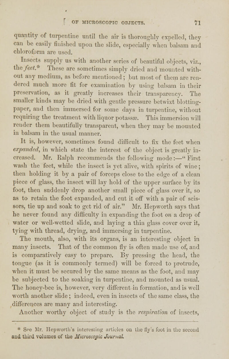 quantity of turpentine until the air is thoroughly expelled, they can be easily finished upon the slide, especially when balsam and chloroform are used. Insects supply us with another scries of beautiful objects, viz., the feet* These are sometimes simply dried and mounted with- out any medium, as before mentioned ; but most of them are ren- dered much more fit for examination by using balsam in their preservation, as it greatly increases their transparency. The smaller kinds may be dried with gentle pressure betwixt blotting- paper, and then immersed for some days in turpentine, without requiring the treatment with liquor potassae. This immersion will render them beautifully transparent, when they may be mounted in balsam in the usual manner. It is, however, sometimes found difficult to fix the feet when expanded, in wdiich state the interest of the object is greatly in- creased. Mr. Ralph recommends the following mode :— First wash the feet, while the insect is yet alive, with spirits of wine; then holding it by a pair of forceps close to the edge of a clean piece of glass, the insect will lay hold of the upper surface by its foot, then suddenly drop another small piece of glass over it, so as to retain the foot expanded, and cut it off with a pair of scis- sors, tie up and soak to get rid of air. Mr. Hepworth says that he never found any difficulty in expanding the foot on a drop of water or well-wetted slide, and laying a thin glass cover over it, tying with thread, drying, and immersing in turpentine. The mouth, also, with its organs, is an interesting object in many insects. That of the common fly is often made use of, and is comparatively easy to prepare. By pressing the head, the tongue (as it is commonly termed) will be forced to protrude, when it must be secured by the same means as the foot, and may be subjected to the soaking in turpentine, and mounted as usual. The honey-bee is, however, very different in formation, and is wTell wTorth another slide ; indeed, even in insects of the same class, the differences are many and interesting. Another worthy object of study is the rcsj)iration of insects, * Spo Mr. Hepworth's interesting articles on the fly's foot in the second and third volumes of the Microscopic Journal