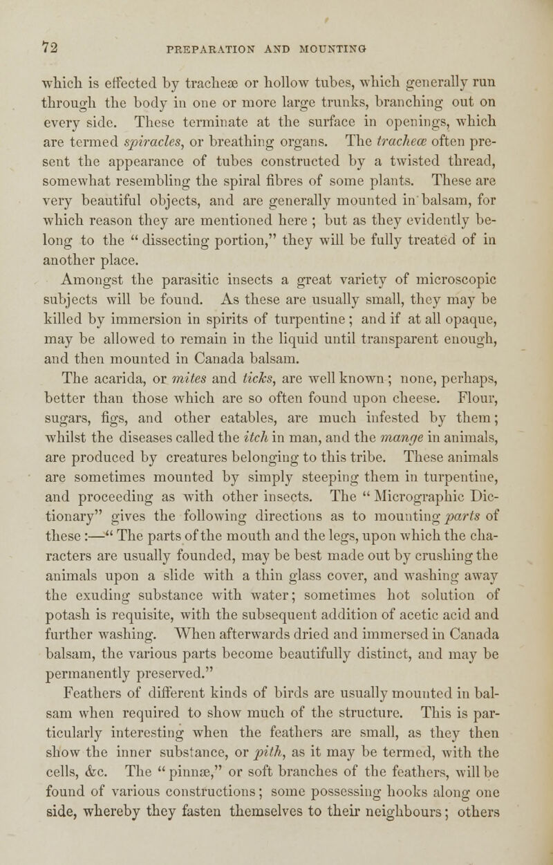 which is effected by tracheae or hollow tubes, which generally run through the body in one or more large trunks, branching out on every side. These terminate at the surface in openings, which are termed spiracles, or breathing organs. The tracheae often pre- sent the appearance of tubes constructed by a twisted thread, somewhat resembling the spiral fibres of some plants. These are very beautiful objects, and are generally mounted in'balsam, for which reason they are mentioned here ; but as they evidently be- long to the  dissecting portion, they will be fully treated of in another place. Amongst the parasitic insects a great variety of microscopic subjects will be found. As these are usually small, they may be killed by immersion in spirits of turpentine ; and if at all opaque, may be allowed to remain in the liquid until transparent enough, and then mounted in Canada balsam. The acarida, or mites and ticks, are well known; none, perhaps, better than those which are so often found upon cheese. Flour, sugars, figs, and other eatables, are much infested by them; whilst the diseases called the itch in man, and the mange in animals, are produced by creatures belonging to this tribe. These animals are sometimes mounted by simply steeping them in turpentine, and proceeding as with other insects. The  Micrographic Dic- tionary gives the following directions as to mounting parts of these :— The parts of the mouth and the legs, upon which the cha- racters are usually founded, may be best made out by crushing the animals upon a slide with a thin glass cover, and washing away the exuding substance with water; sometimes hot solution of potash is requisite, with the subsequent addition of acetic acid and further washing. When afterwards dried and immersed in Canada balsam, the various parts become beautifully distinct, and may be permanently preserved. Feathers of different kinds of birds are usually mounted in bal- sam when required to show much of the structure. This is par- ticularly interesting when the feathers are small, as they then show the inner substance, or pith, as it may be termed, with the cells, &c. The pinnae, or soft branches of the feathers, will be found of various constructions; some possessing hooks along one side, whereby they fasten themselves to their neighbours; others