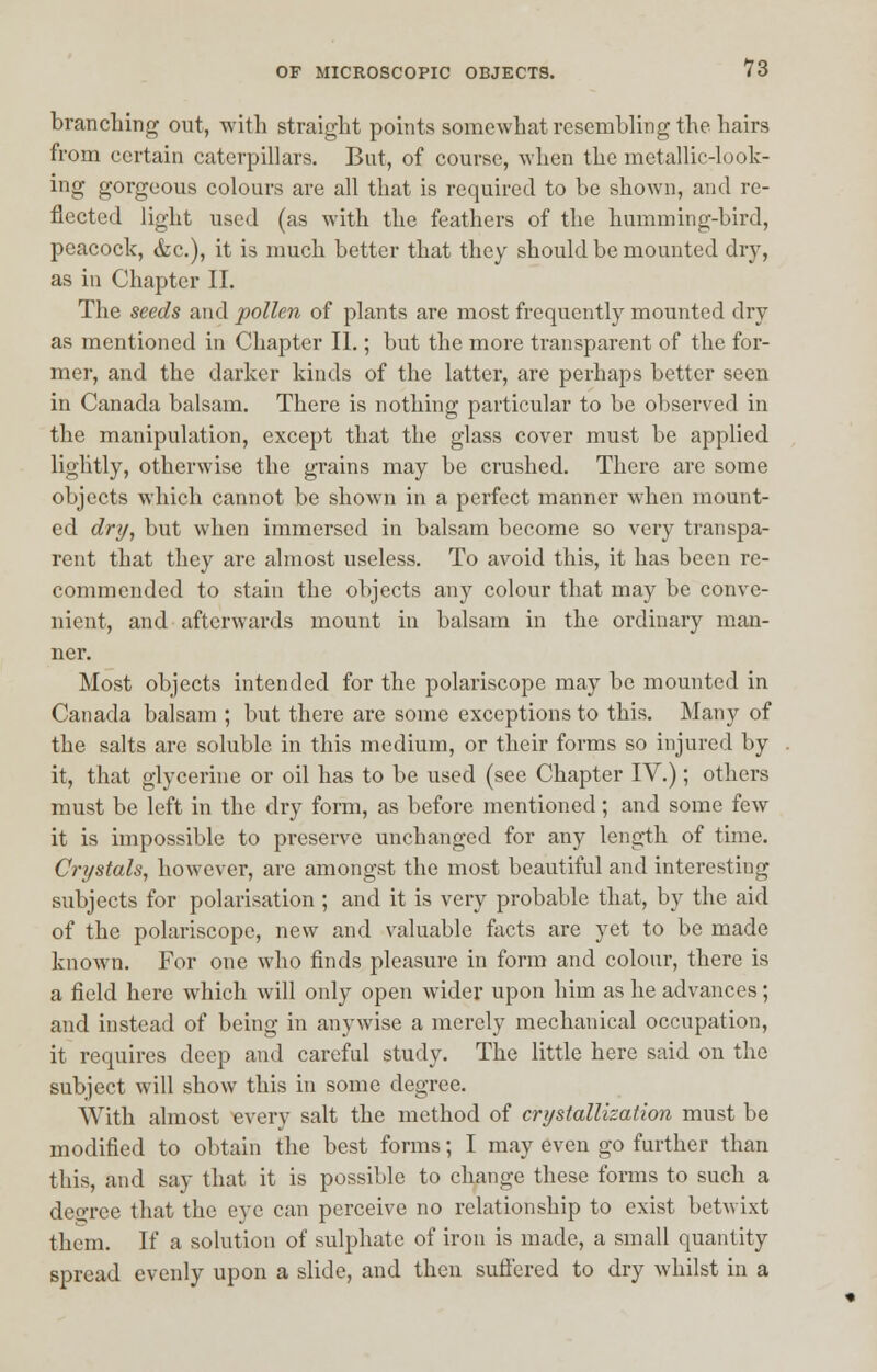 branching out, with straight points somewhat resembling the hairs from certain caterpillars. But, of course, when the metallic-look- ing gorgeous colours are all that is required to be shown, and re- flected light used (as with the feathers of the humming-bird, peacock, &c), it is much better that they should be mounted dry, as in Chapter II. The seeds and pollen of plants are most frequently mounted dry as mentioned in Chapter II.; but the more transparent of the for- mer, and the darker kinds of the latter, are perhaps better seen in Canada balsam. There is nothing particular to be observed in the manipulation, except that the glass cover must be applied lightly, otherwise the grains may be crushed. There are some objects which cannot be shown in a perfect manner when mount- ed dry, but when immersed in balsam become so very transpa- rent that they are almost useless. To avoid this, it has been re- commended to stain the objects any colour that may be conve- nient, and afterwards mount in balsam in the ordinary man- ner. Most objects intended for the polariscope may be mounted in Canada balsam ; but there are some exceptions to this. Many of the salts are soluble in this medium, or their forms so injured by it, that glycerine or oil has to be used (see Chapter IV.); others must be left in the dry form, as before mentioned; and some few it is impossible to preserve unchanged for any length of time. Crystals, however, are amongst the most beautiful and interesting subjects for polarisation ; and it is very probable that, by the aid of the polariscope, new and valuable facts are yet to be made known. For one who finds pleasure in form and colour, there is a field here which will only open wider upon him as he advances; and instead of being in anywise a merely mechanical occupation, it requires deep and careful study. The little here said on the subject will show this in some degree. With almost every salt the method of crystallization must be modified to obtain the best forms; I may even go further than this, and say that it is possible to change these forms to such a degree that the eye can perceive no relationship to exist betwixt them. If a solution of sulphate of iron is made, a small quantity spread evenly upon a slide, and then suffered to dry whilst in a