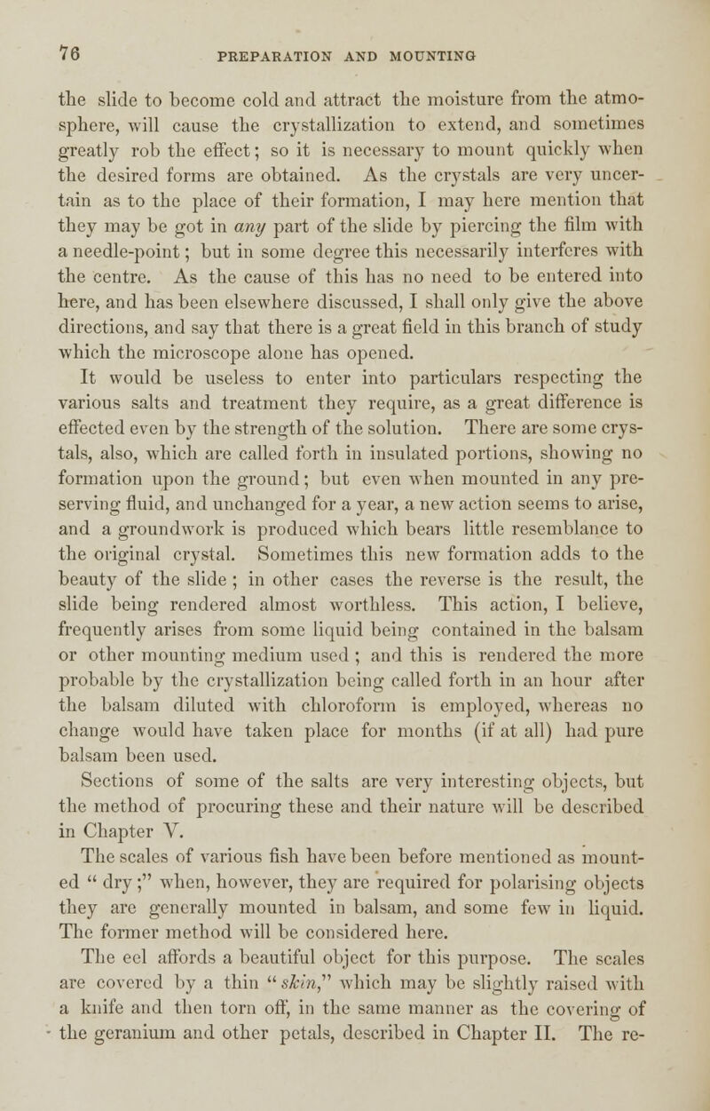 the slide to become cold and attract the moisture from the atmo- sphere, will cause the crystallization to extend, and sometimes greatly rob the effect; so it is necessary to mount quickly when the desired forms are obtained. As the crystals are very uncer- tain as to the place of their formation, I may here mention that they may be got in any part of the slide by piercing the film with a needle-point; but in some degree this necessarily interferes with the centre. As the cause of this has no need to be entered into here, and has been elsewhere discussed, I shall only give the above directions, and say that there is a great field in this branch of study which the microscope alone has opened. It would be useless to enter into particulars respecting the various salts and treatment they require, as a great difference is effected even by the strength of the solution. There are some crys- tals, also, which are called forth in insulated portions, showing no formation upon the ground; but even when mounted in any pre- serving fluid, and unchanged for a year, a new action seems to arise, and a groundwork is produced which bears little resemblance to the original crystal. Sometimes this new formation adds to the beauty of the slide ; in other cases the reverse is the result, the slide being rendered almost worthless. This action, I believe, frequently arises from some liquid being contained in the balsam or other mounting medium used ; and this is rendered the more probable by the crystallization being called forth in an hour after the balsam diluted with chloroform is employed, whereas no change would have taken place for months (if at all) had pure balsam been used. Sections of some of the salts are very interesting objects, but the method of procuring these and their nature will be described in Chapter V. The scales of various fish have been before mentioned as mount- ed  dry; when, however, they are required for polarising objects they are generally mounted in balsam, and some few in liquid. The former method will be considered here. The eel affords a beautiful object for this purpose. The scales are covered by a thin skin which may be slightly raised with a knife and then torn off, in the same manner as the covering of the geranium and other petals, described in Chapter II. The re-