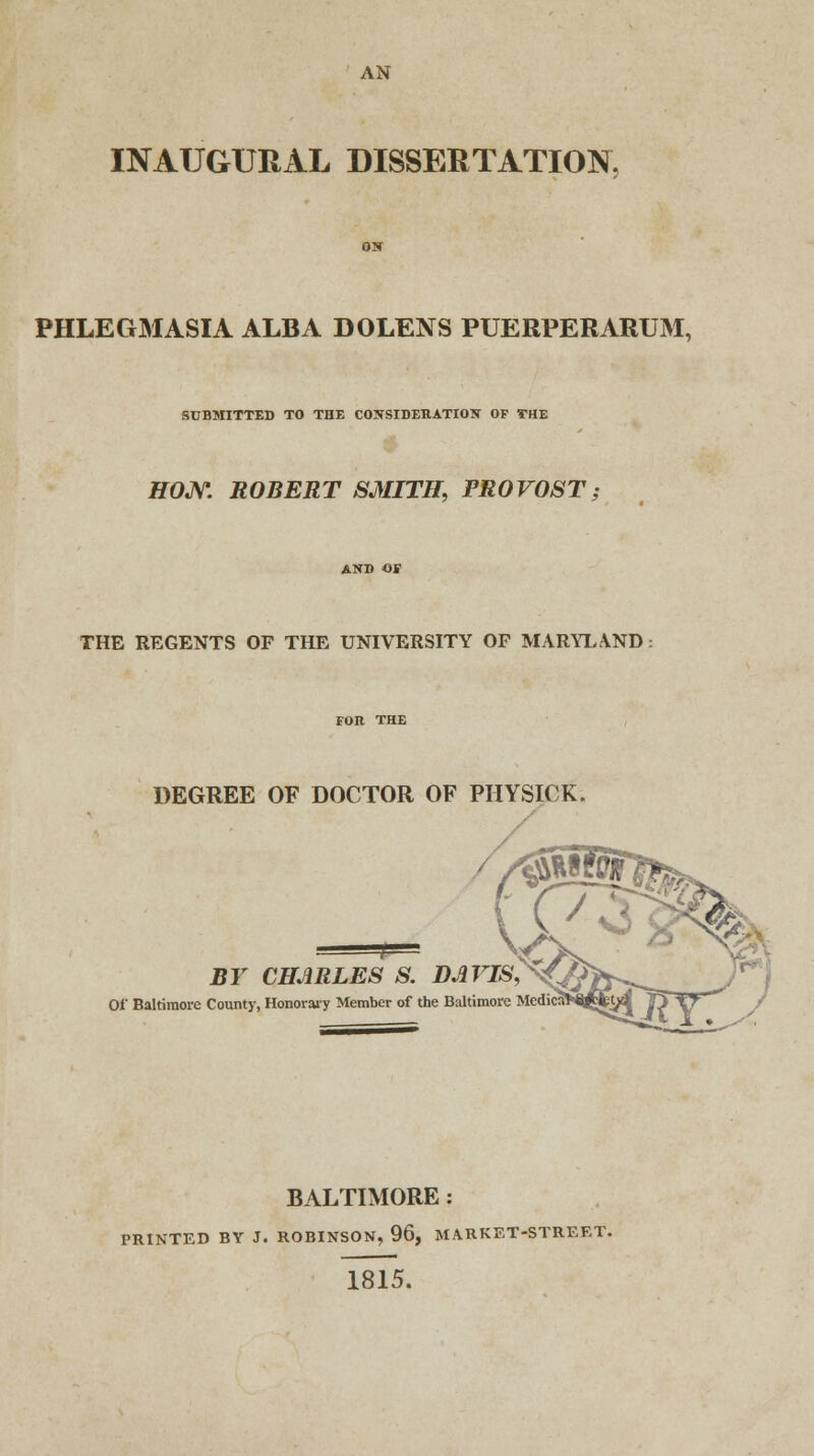 AN INAUGURxiL DISSERTATION. PHLEGMASIA ALBA DOLENS PUERPERARUM, SUBMITTED TO THE CONSIDERATION OF THE H0JV. ROBERT SMITH, PROVOST; THE REGENTS OF THE UNIVERSITY OF MARYLAND. DEGREE OF DOCTOR OF PHYSIC K BY CHARLES S. DAVIS, Of Baltimore County, Honorary Member of the Baltimore Med BALTIMORE : PRINTED BY J. ROBINSON, 96, MARKET-STREET. 1815.