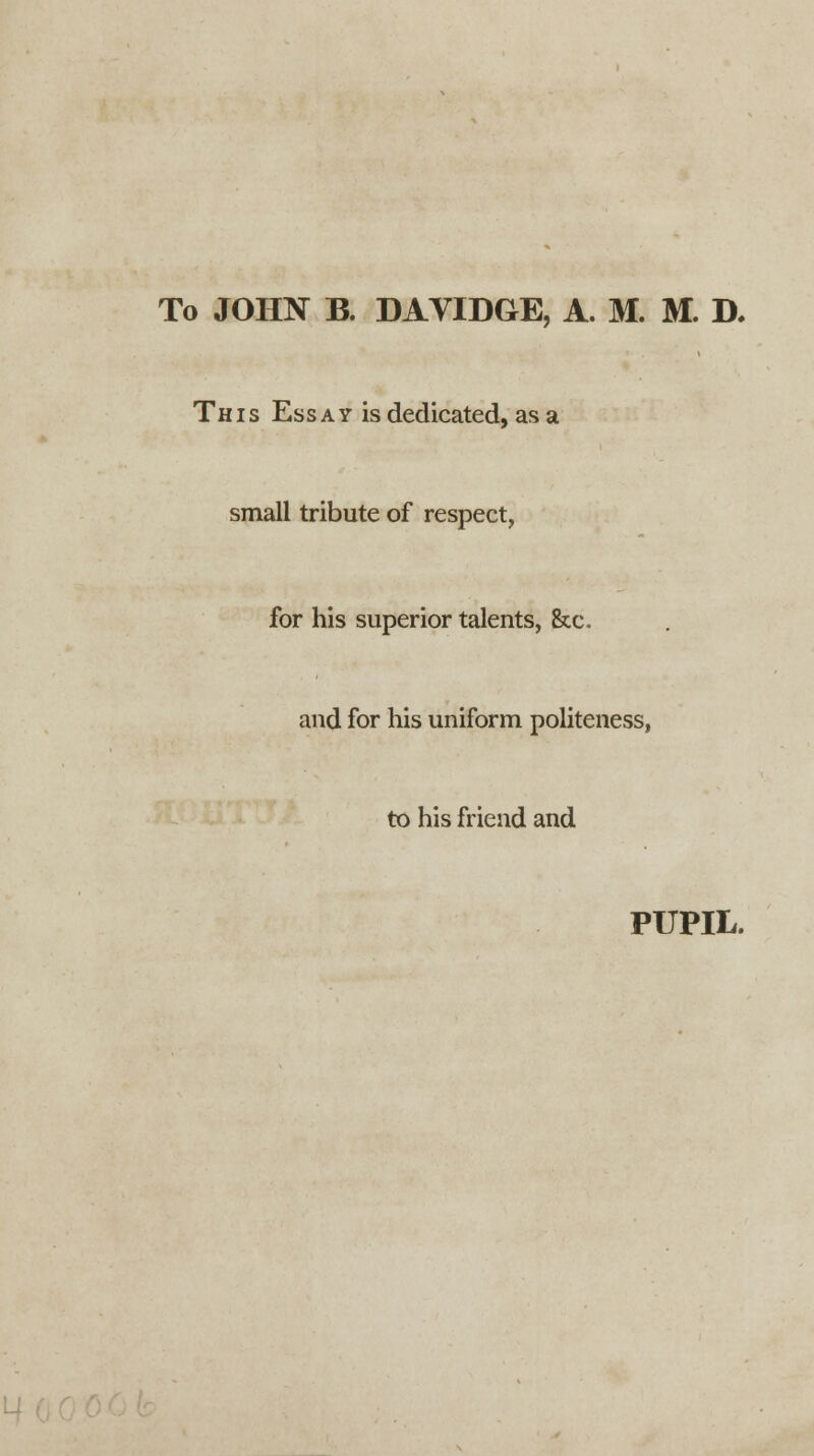 To JOHN B. DAVIDGE, A. M. M. D, This Essay is dedicated, as a small tribute of respect, for his superior talents, &c. and for his uniform politeness, to his friend and PUPIL.