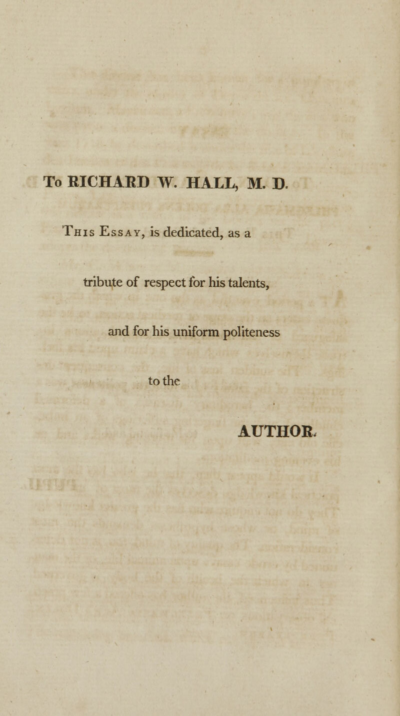 To RICHARD W. HALL, M. D. This Essay, is dedicated, as a tribute of respect for his talents, and for his uniform politeness to the AUTHOR,