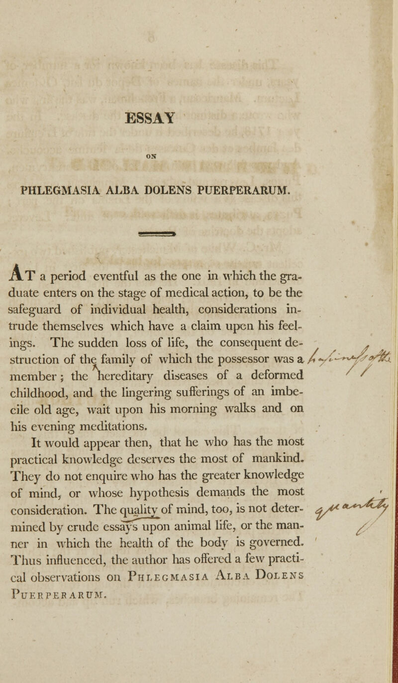 ESSAY PHLEGMASIA ALBA DOLENS PUERPERARUM. A.T a period eventful as the one in which the gra- duate enters on the stage of medical action, to be the safeguard of individual health, considerations in- trude themselves which have a claim upcn his feel- ings. The sudden loss of life, the consequent de- . struction of the family of which the possessor was a hy^'-^^f*^- member; the nereditary diseases of a deformed ' ' childhood, and the lingering sufferings of an imbe- cile old age, wait upon his morning walks and on his evening meditations. It would appear then, that he who has the most practical knowledge deserves the most of mankind. They do not enquire who has the greater knowledge of mind, or whose hypothesis demands the most consideration. The qualitv of mind, too, is not deter- yt* *^6~4y mined by crude essays upon animal life, or the man- a ncr in which the health of the body is governed. Thus influenced, the author has offered a few practi- cal observations on Phlegmasia Alba Dolens PUERPER ARUM.