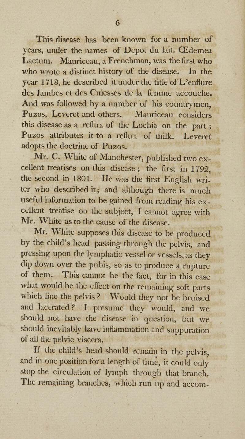 This disease has been known for a number of years, under the names of Depot du lait. CEdemea Lactum. Mauriceau, a Frenchman, was the first who who wrote a distinct history of the disease. In the year 1718, he described it under the title of L'enflure des Jambes et des Cuiesses de la femme accouche. And was followed by a number of his countrymen, Puzos, Leveret and others. Mauriceau considers this disease as a reflux of the Lochia on the part ; Puzos attributes it to a reflux of milk. Leveret adopts the doctrine of Puzos. Mr. C. White of Manchester, published two ex- cellent treatises on this disease ; the first in 1792, the second in 1801. He was the first English wri- ter who described it; and although there is much useful information to be gained from reading his ex- cellent treatise on the subject, I cannot agree with Mr. White as to the cause of the disease. Mr. White supposes this disease to be produced by the child's head passing through the pelvis, and pressing upon the lymphatic vessel or vessels, as they dip down over the pubis, so as to produce a rupture of them. This cannot be the fact, for in this case what would be the effect on the remaining soft parts which line the pelvis ? Would they not be bruised and lacerated? I presume they would, and we should not have the disease in question, but we should inevitably have inflammation and suppuration of all the pelvic viscera. If the child's head should remain in the pelvis, and in one position for a length of time, it could only stop the circulation of lymph through that branch. The remaining branches, which run up and accom-