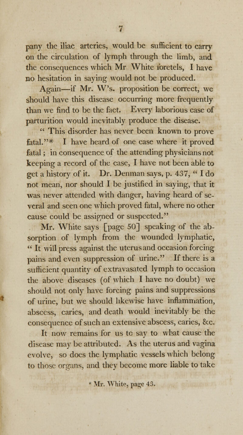 pany the iliac arteries, would be sufficient to carry- on the circulation of lymph through the limb, and the consequences which Mr White ibretels, I have no hesitation in saying would not be produced. Again—if Mr. W's. proposition be correct, we should have this disease occurring more frequently than we find to be the fact. Every laborious case of parturition would inevitably produce the disease.  This disorder has never been known to prove fatal.* I have heard of one case where it proved fatal; in consequence of the attending physicians not keeping a record of the case, I have not been able to get a history of it. Dr. Denman says, p. 437,  I do not mean, nor should I be justified in saying, that it was never attended with danger, having heard of se- veral and seen one which proved fatal, where no other cause could be assigned or suspected. Mr. White says [page 50] speaking of the ab- sorption of lymph from the wounded lymphatic,  It will press against the uterus and occasion forcing pains and even suppression of urine. If there is a sufficient quantity of extravasated lymph to occasion the above diseases (of which I have no doubt) we should not only have forcing pains and suppressions of urine, but Ave should likewise have inflammation, abscess, caries, and death would inevitably be the consequence of such an extensive abscess, caries, &c. It now remains for us tc say to what cause the disease may be attributed. As the uterus and vagina evolve, so does the lymphatic vessels which belong to those organs, and they become more liable to take • Mr. White, pag;e 43.