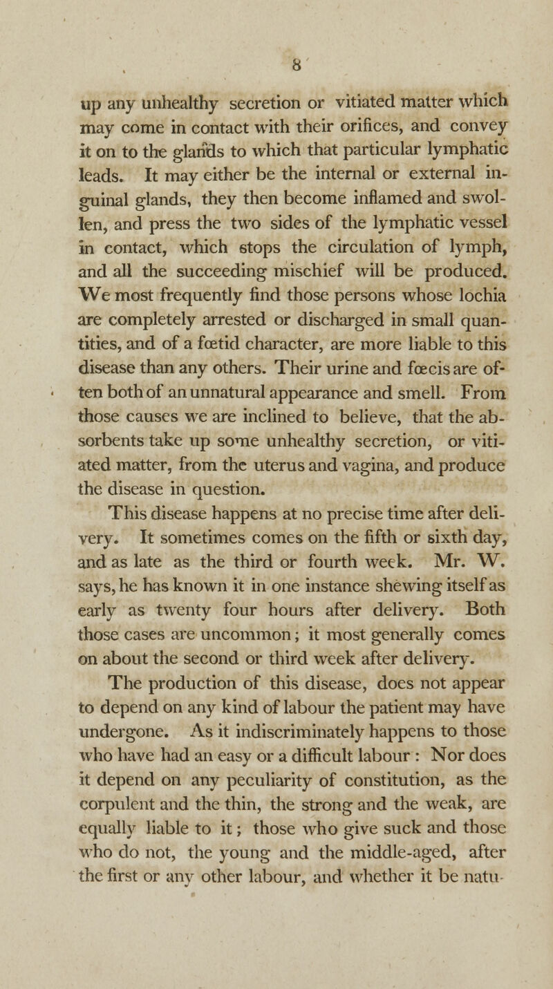 up any unhealthy secretion or vitiated matter which may come in contact with their orifices, and convey it on to the glands to which that particular lymphatic leads. It may either be the internal or external in- guinal glands, they then become inflamed and swol- len, and press the two sides of the lymphatic vessel in contact, which stops the circulation of lymph, and all the succeeding mischief will be produced. We most frequently find those persons whose lochia are completely arrested or discharged in small quan- tities, and of a foetid character, are more liable to this disease than any others. Their urine and feeds are of- ten both of an unnatural appearance and smell. From those causes we are inclined to believe, that the ab- sorbents take up some unhealthy secretion, or viti- ated matter, from the uterus and vagina, and produce the disease in question. This disease happens at no precise time after deli- very. It sometimes comes on the fifth or sixth day, and as late as the third or fourth week. Mr. W. says, he has known it in one instance shewing itself as early as twenty four hours after delivery. Both those cases are uncommon; it most generally comes on about the second or third week after delivery. The production of this disease, does not appear to depend on any kind of labour the patient may have undergone. As it indiscriminately happens to those who have had an easy or a difficult labour : Nor does it depend on any peculiarity of constitution, as the corpulent and the thin, the strong and the weak, are equally liable to it; those who give suck and those who do not, the young and the middle-aged, after the first or any other labour, and whether it be natu-