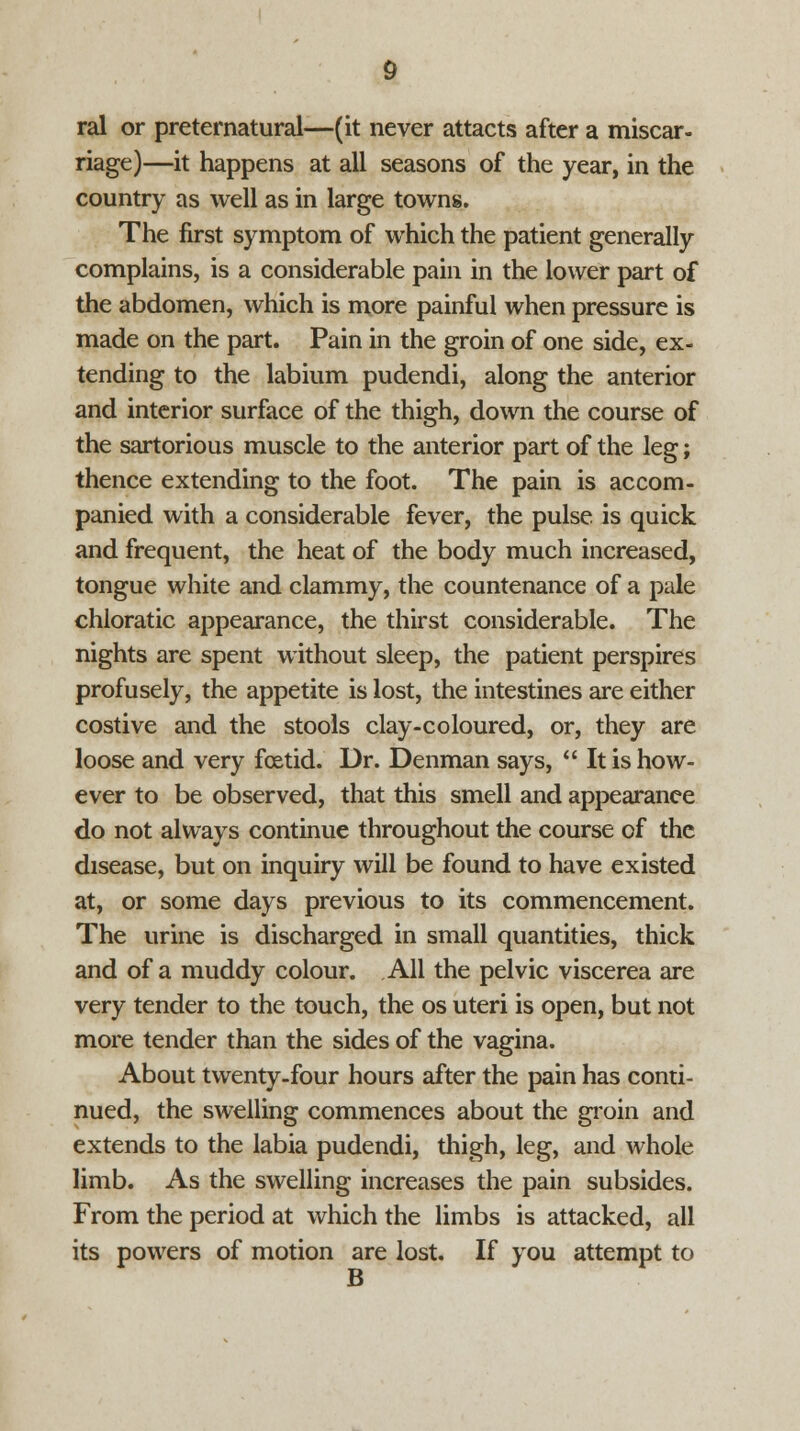 ral or preternatural—(it never attacts after a miscar- riage)—it happens at all seasons of the year, in the country as well as in large towns. The first symptom of which the patient generally complains, is a considerable pain in the lower part of the abdomen, which is more painful when pressure is made on the part. Pain in the groin of one side, ex- tending to the labium pudendi, along the anterior and interior surface of the thigh, down the course of the sartorious muscle to the anterior part of the leg; thence extending to the foot. The pain is accom- panied with a considerable fever, the pulse is quick and frequent, the heat of the body much increased, tongue white and clammy, the countenance of a pale chloratic appearance, the thirst considerable. The nights are spent without sleep, the patient perspires profusely, the appetite is lost, the intestines are either costive and the stools clay-coloured, or, they are loose and very foetid. Dr. Denman says,  It is how- ever to be observed, that this smell and appearance do not always continue throughout the course of the disease, but on inquiry will be found to have existed at, or some days previous to its commencement. The urine is discharged in small quantities, thick and of a muddy colour. All the pelvic viscerea are very tender to the touch, the os uteri is open, but not more tender than the sides of the vagina. About twenty-four hours after the pain has conti- nued, the swelling commences about the groin and extends to the labia pudendi, thigh, leg, and whole limb. As the swelling increases the pain subsides. From the period at which the limbs is attacked, all its powers of motion are lost. If you attempt to B