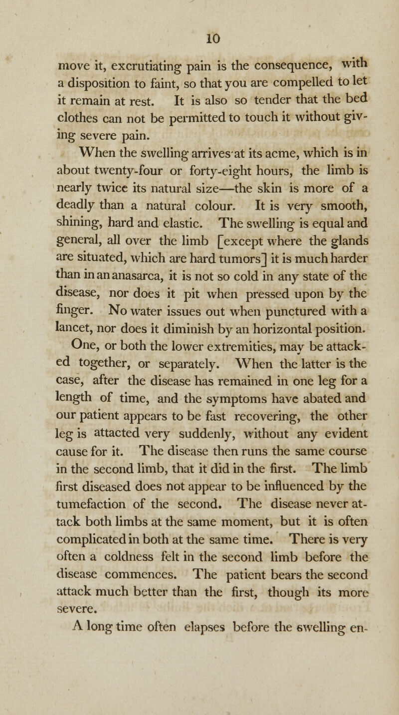 move it, excrutiating pain is the consequence, with a disposition to faint, so that you are compelled to let it remain at rest. It is also so tender that the bed clothes can not be permitted to touch it without giv- ing severe pain. When the swelling arrives'at its acme, which is in about twenty-four or forty-eight hours, the limb is nearly twice its natural size—the skin is more of a deadly than a natural colour. It is very smooth, shining, hard and elastic. The swelling is equal and general, all over the limb [except where the glands are situated, which are hard tumors] it is much harder than in an anasarca, it is not so cold in any state of the disease, nor does it pit when pressed upon by the finger. No water issues out when punctured with a lancet, nor does it diminish by an horizontal position. One, or both the lower extremities, may be attack- ed together, or separately. When the latter is the case, after the disease has remained in one leg for a length of time, and the symptoms have abated and our patient appears to be fast recovering, the other leg is attacted very suddenly, without any evident cause for it. The disease then runs the same course in the second limb, that it did in the first. The limb first diseased does not appear to be influenced by the tumefaction of the second. The disease never at- tack both limbs at the same moment, but it is often complicated in both at the same time. There is very often a coldness felt in the second limb before the disease commences. The patient bears the second attack much better than the first, though its more severe. A long time often elapses before the swelling en-