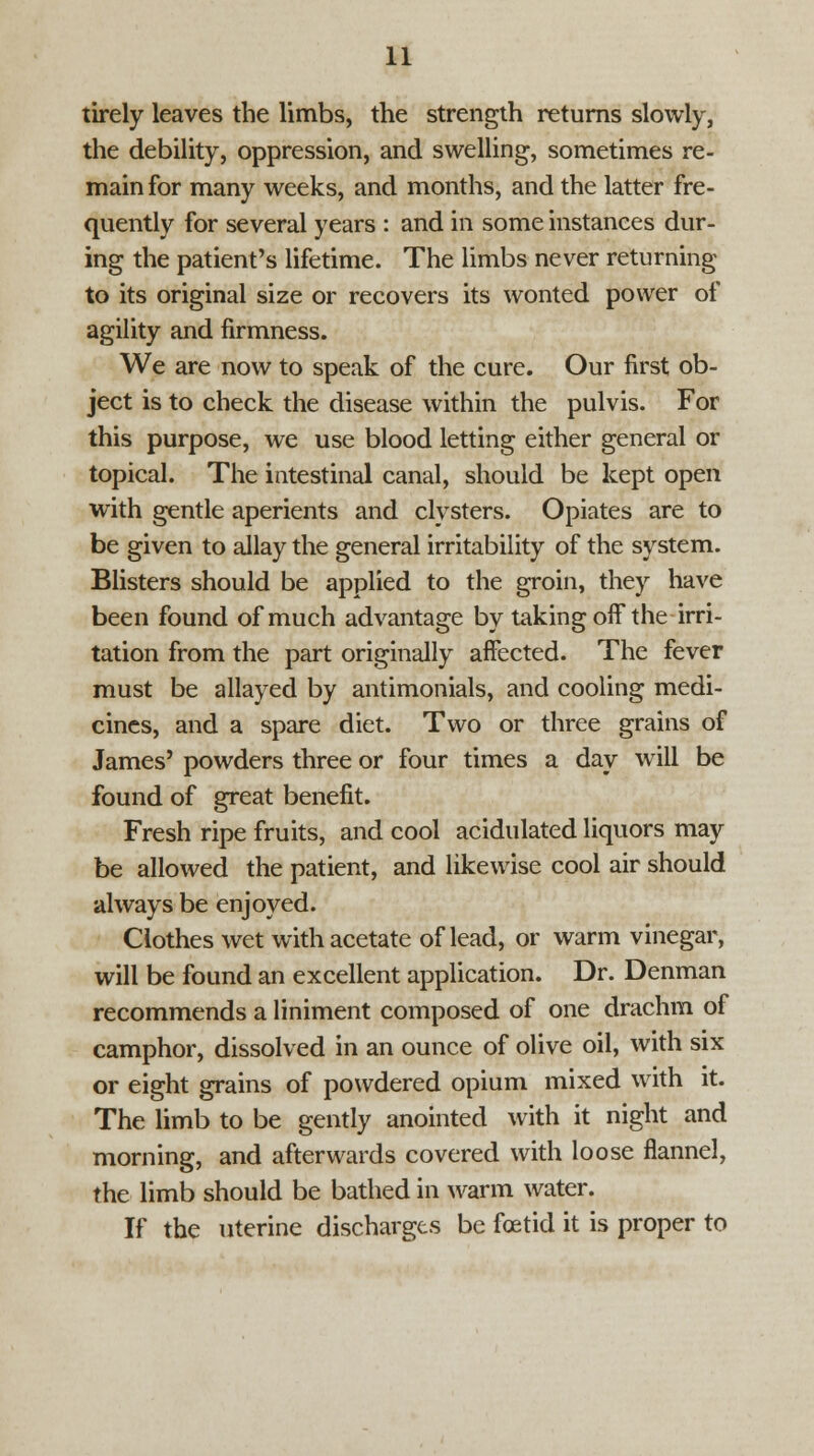 tirely leaves the limbs, the strength returns slowly, the debility, oppression, and swelling, sometimes re- main for many weeks, and months, and the latter fre- quently for several years : and in some instances dur- ing the patient's lifetime. The limbs never returning to its original size or recovers its wonted power of agility and firmness. We are now to speak of the cure. Our first ob- ject is to check the disease within the pulvis. For this purpose, we use blood letting either general or topical. The intestinal canal, should be kept open with gentle aperients and clysters. Opiates are to be given to allay the general irritability of the system. Blisters should be applied to the groin, they have been found of much advantage by taking off the irri- tation from the part originally affected. The fever must be allayed by antimonials, and cooling medi- cines, and a spare diet. Two or three grains of James' powders three or four times a day will be found of great benefit. Fresh ripe fruits, and cool acidulated liquors may be allowed the patient, and likewise cool air should always be enjoyed. Clothes wet with acetate of lead, or warm vinegar, will be found an excellent application. Dr. Denman recommends a liniment composed of one drachm of camphor, dissolved in an ounce of olive oil, with six or eight grains of powdered opium mixed with it. The limb to be gently anointed with it night and morning, and afterwards covered with loose flannel, the limb should be bathed in warm water. If the uterine discharges be foetid it is proper to