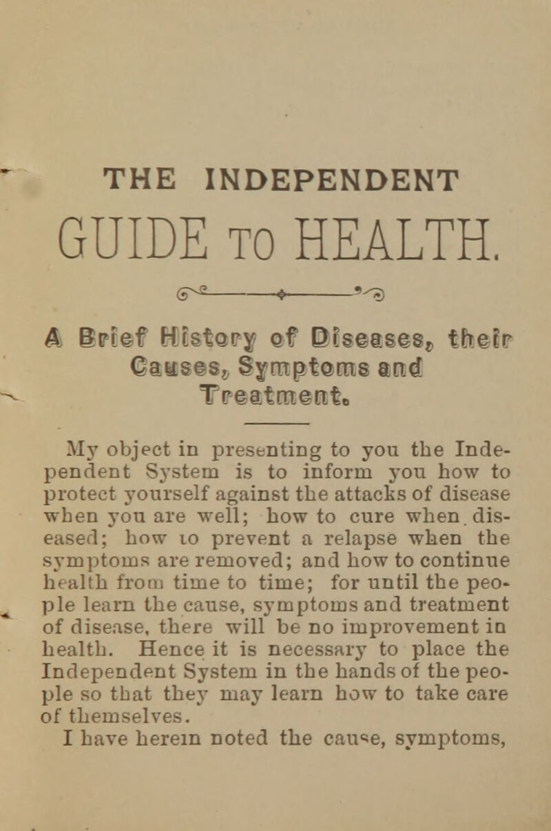 THE INDEPENDENT GUIDE to HEALTH. S^2 ^ 9^) A Bpref History gf Disease^ thefr Causes, Symptoms m<& Treatment.. My object in presenting to you the Inde- pendent System is to inform you how to protect yourself against the attacks of disease when you are well; how to cure when, dis- eased; how 10 prevent a relapse when the symptoms are removed; and how to continue health from time to time; for until the peo- ple learn the cause, symptoms and treatment of disease, there will be no improvement in health. Hence it is necessary to place the Independent System in the hands of the peo- ple so that they may learn how to take care of themselves.