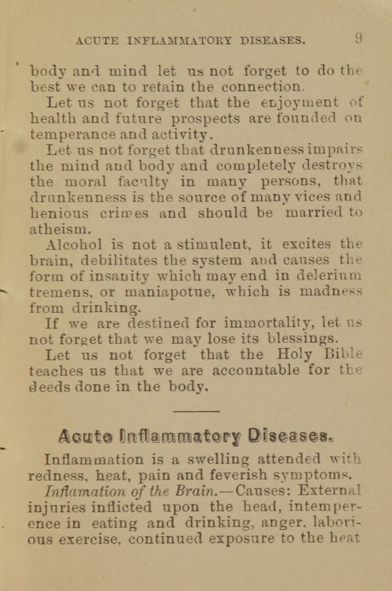 body and mind let us not forget to do the best we can to retain the connection. Let us not forget that the enjoyment of health and future prospects are founded on temperance and activity. Let us not forget that drunkenness impairs the mind aud body and completel}' destroys the moral faculty in many persons, that drunkenness is the source of many vices and henious crimes and should be married to atheism. Alcohol is not a stimulent, it excites the brain, debilitates the system and causes the form of insanity which may end in delerinm tremens, or maniapotue, which is madness from drinking. If we are destined for immortality, let us not forget that we may lose its blessings. Let us not forget that the Holy Bible teaches us that we are accountable for the deeds done in the body. AGUt© rnflamm.ijtory Diseases, Inflammation is a swelling attended with redness, heat, pain and feverish symptoms. Inflnmation of the Brain. — Causes: Extern;.! injuries inflicted upon the head, internper- ence in eating and drinking, anger, labori- ous exercise, continued exposure to the heat