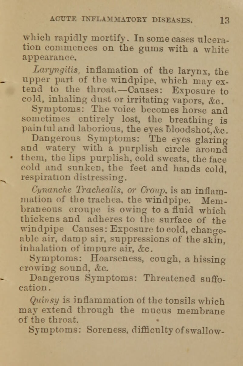 which rapidly mortify. In some cases ulcera- tion commences on the gums with a white appearance. Laryngitis, inflamation of the larynx, the upper part of the windpipe, which may ex- tend to the throat.—Causes: Exposure to cold, inhaling dust or irritating vapors, &c. Symptoms: The voice becomes horse and sometimes entirely lost, the breathing is painful and laborious, the eyes bloodshot,&c. Dangerous Symptoms: The eyes glaring and watery with a purplish circle around them, the lips purplish, cold sweats, the face cold and sunken, the feet and hands cold, respiration distressing. C.unanche Trachealis, or Group, is an inflam- mation of the trachea, the windpipe. Mem- braneous croupe is owing to a fluid which thickens and adheres to the surface of the windpipe Causes: Exposure to cold, change- able air, damp air, suppressions of the slun, inbalation of impure air, &c. Symptoms: Hoarseness, cough, a hissing crowing sound, &c. Dangerous Symptoms: Threatened suffo- cation . Quinsy is inflammation of the tonsils which may extend through the mucus membrane of the throat. • Symptoms: Soreness, difficulty of swallow-