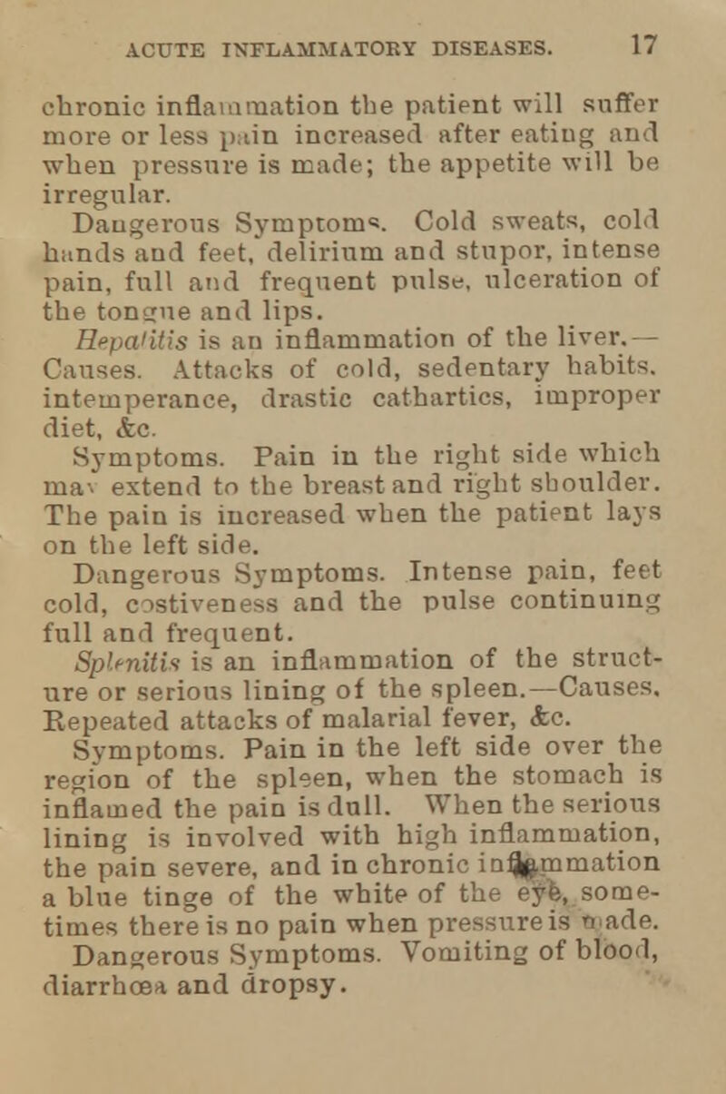 1? chronic inflammation the patient will suffer more or less pain increased after eatiug and when pressure is made; the appetite will be irregular. Dangerous Symptom*. Cold sweats, cold himds aud feet, delirium and stupor, intense pain, full and frequent pulse, ulceration of the tongue and lips. Hepaiitis is an inflammation of the liver.— Causes. Attacks of cold, sedentary habits, intemperance, drastic cathartics, improper diet, &c. Symptoms. Pain in the right side which mav extend to the breast and right sboulder. The pain is increased when the patient lays on the left side. Dangerous Symptoms. Intense pain, feet cold, costiveness and the pulse continuing full and frequent. Splenitis is an inflammation of the struct- ure or serious lining of the spleen.—Causes, Kepeated attacks of malarial fever, &c. Symptoms. Pain in the left side over the region of the spleen, when the stomach is inflamed the pain is dull. When the serious lining is involved with high inflammation, the pain severe, and in chronic inflammation a blue tinge of the white of the eyfe, some- times there is no pain when pressure is taade. Dangerous Symptoms. Vomiting of blood, diarrhoea and dropsy.