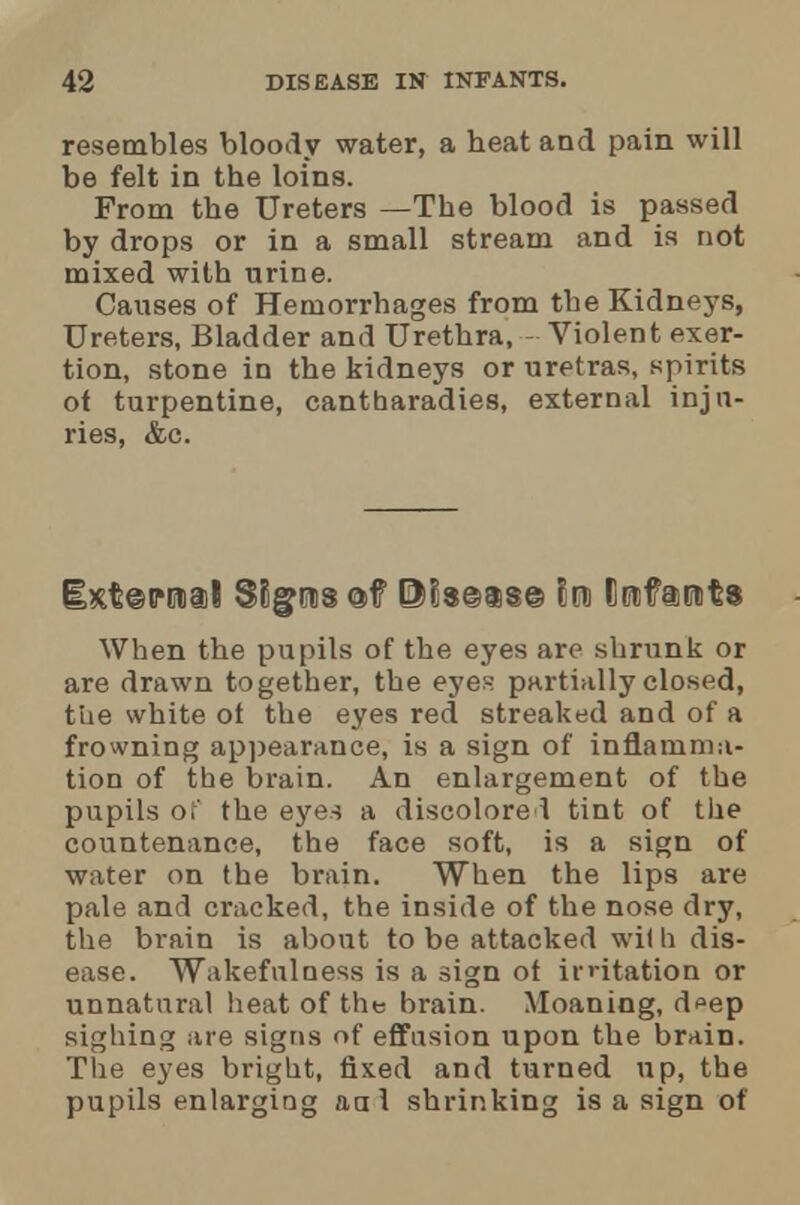 resembles bloody water, a heat and pain will be felt in the loins. From the Ureters —The blood is passed by drops or in a small stream and is not mixed with urine. Causes of Hemorrhages from the Kidneys, Ureters, Bladder and Urethra, Violent exer- tion, stone in the kidneys or uretras, spirits ot turpentine, cantharadies, external inju- ries, &c. When the pupils of the eyes are shrunk or are drawn together, the eyes partially closed, the white of the eyes red streaked and of a frowning appearance, is a sign of inflamma- tion of the brain. An enlargement of the pupils of the eyes a discolored tint of the countenance, the face soft, is a sign of water on the brain. When the lips are pale and cracked, the inside of the nose dry, the brain is about to be attacked wi) h dis- ease. Wakefulness is a sign ot irritation or unnatural heat of the brain. Moaning, d<*ep sighing are signs of effusion upon the brain. The eyes bright, fixed and turned up, the pupils enlarging aal shrinking is a sign of