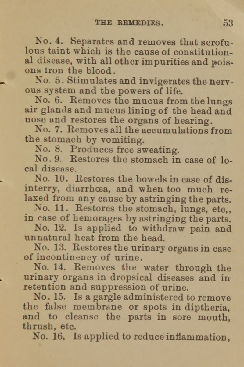 No. 4. Separates and removes that scrofu- lous taint which is the cause ot constitution- al disease, with all other impurities and pois- ons iron the blood. No. 5. Stimulates and invigorates the nerv- ous system and the powers of life. No. 6. Removes the mucus from the lungs air glands and mucus lining of the head and nose and restores the organs of hearing. No. 7. Removes all the accumulations from the stomach by vomiting. No. 8. Produces free sweating. No. 9. Restores the stomach in case of lo- cal disease. No. 10. Restores the bowels in case of dis- interry, diarrhoea, and when too much re- laxed from any cause by astringing the parts. No. 11. Restores the stomach, lungs, etc,, in case of hemorages by astringing the parts. No. 12. Is applied to withdraw pain and unnatural heat from the head. No. 13. Restores the urinary organs in case of incontinency of urine. No. 14. Removes the water through the urinary organs in dropsical diseases and in retention and suppression of urine. No. 15. Is a gargle administered to remove the false membrane or spots in diptheria, and to cleanse the parts in sore mouth, thrush, etc. No. 16, Is applied to reduce inflammation,