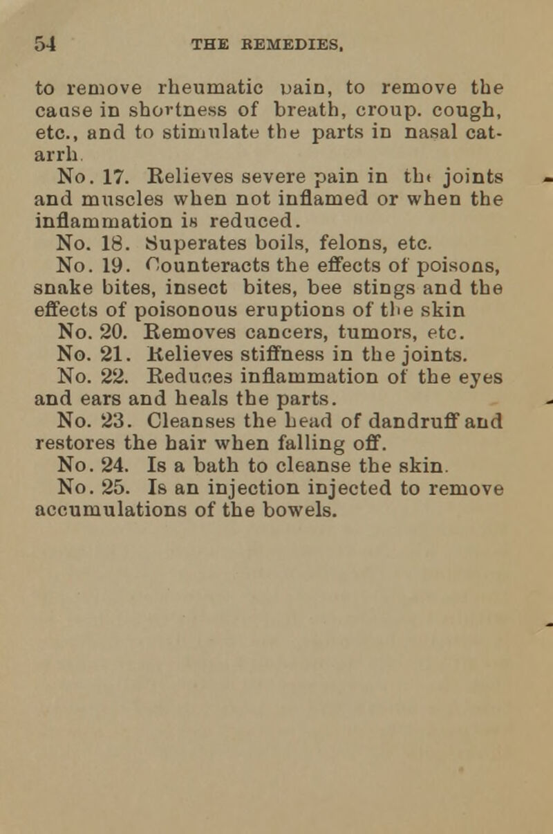 to remove rheumatic uain, to remove the cause in shortness of breath, croup, cough, etc., and to stimulate the parts in nasal cat- arrh No. 17. Relieves severe pain in th< joints and muscles when not inflamed or when the inflammation in reduced. No. 18. Superates boils, felons, etc. No. 19. Counteracts the effects of poisons, snake bites, insect bites, bee stings and the effects of poisonous eruptions of the skin No. 20. Removes cancers, tumors, etc. No. 21. Relieves stiffness in the joints. No. 22. Reduces inflammation of the eyes and ears and heals the parts. No. 23. Cleanses the head of dandruff and restores the hair when falling off. No. 24. Is a bath to cleanse the skin. No. 25. Is an injection injected to remove accumulations of the bowels.