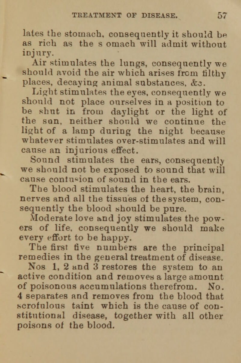 lates the stomach, consequently it should as rich as the s omach will admit without injury. Air stimulates the lungs, consequently we should avoid the air which arises from filthy places, decaying animal substances, &s. Light stimulates the eyes, consequently we should not place ourselves in a position to be shut in from daylight or the light of the sun, neither should we continue the light of a lamp during the night because whatever stimulates over-stimulates and will cause an injurious effect. Sound stimulates the ears, consequently we should not be exposed to sound that will cause contusion of sound in the ears. The blood stimulates the heart, the brain, nerves and all the tissues of the system, con- sequently the blood should be pure. .Moderate love and joy stimulates the pow- ers of life, consequently we should make every effort to be happy. The first five numbers are the principal remedies in the general treatment of disease. Nos 1, 2 and 3 restores the system to an active condition and removes a large amount of poisonous accumulations therefrom. No. 4 separates and removes from the blood that scrofulous taint which is the cause of con- stitutional disease, together with all other poisons of the blood.
