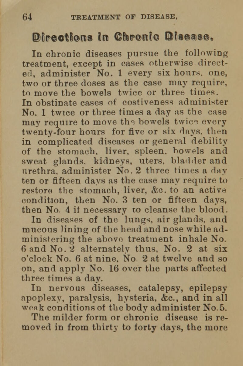 ©CF©Ot(iQCtiS Slit CPt.rortro ®?8©ai8©. In chronic diseases pursue the following treatment, except in cases otherwise direct- ed, administer No. 1 every six hours, one, two or three doses as the case may require, to move the bowels twice or three times. In obstinate cases of costiveness administer No. 1 twice or three times a day as the case may require to move th^ bowels twic^ every twenty-four hours for five or six days, then in complicated diseases or general debility of the stomach, liver, spleen, bowels and sweat glands, kidneys, uters, bladder and urethra, administer No. 2 three times a day ten or fifteen days as the case may require to restore the stomach, liver, &c. to an active condition, then No. 3 ten or fifteen days, then No. 4 if necessary to cleanse the blood. In diseases of the lungs, air glands, and mucous lining of the head and nose while ad- ministering the above treatment inhale No. 6 and No. 2 alternately thus. No. 2 at six o'clock No. 6 at nine. No. 2 at twelve and so on, and apply No. 16 over the parts affected three times a day. In nervous diseases, catalepsy, epilepsy apoplexy, paralysis, hysteria, <fec, and in all weak conditions of the body administer No.5. The milder form or chronic disease is re- moved in from thirty to forty days, the more