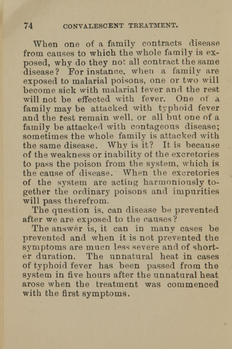 When one of a family contracts disease from causes to which the whole family is ex- posed, why do they not all contract the same disease? For instance, when a family are exposed to malarial poisons, one or two will become sick with malarial fever and the rest will not be effected with fever. One of a family may be attacked with typhoid fever and the rest remain well, or all but one of a family be attacked with courageous disease; sometimes the whole family is attacked with the same disease. Why is it? It is because of the weakness or inability of the excretories to pass the poison from the system, which is the cause of disease. When the excretories of the system are acting harmoniously to- gether the ordinary poisons and impurities will pass therefrom. The question is, can disease be prevented after we are exposed to the causes? The answer is, it can in many cases be prevented and when it is not prevented the symptoms are mucn less severe and of short- er duration. The unnatural heat in cases of typhoid fever has been passed from the system in five hours after the unnatural heat arose when the treatment was commenced with the first symptoms.