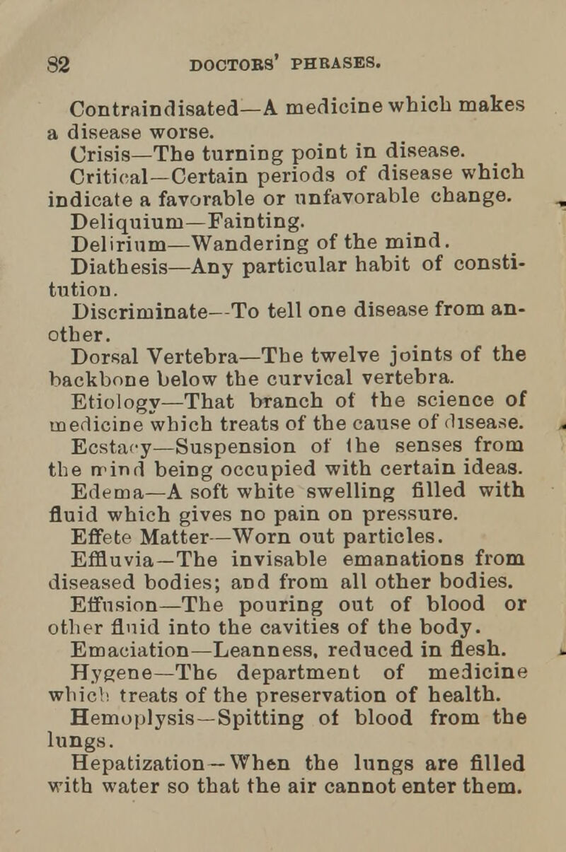 Contraindisated—A medicine which makes a disease worse. Crisis—The turning point in disease. Critical—Certain periods of disease which indicate a favorable or unfavorable change. Deliquiuni—Fainting. Delirium—Wandering of the mind. Diathesis—Any particular habit of consti- tution . Discriminate—To tell one disease from an- other. Dorsal Vertebra—The twelve joints of the backbone below the curvical vertebra. Etiology—That branch of the science of medicine which treats of the cause of disease. Ecstacy—Suspension of (he senses from the rrind being occupied with certain ideas. Edema—A soft white swelling filled with fluid which gives no pain on pressure. Effete Matter—Worn out particles. Effluvia—The invisable emanations from diseased bodies; and from all other bodies. Effusion—The pouring out of blood or other fluid into the cavities of the body. Emaciation—Leanness, reduced in flesh. Hygene—Th6 department of medicine which treats of the preservation of health. Hemoplysis—Spitting of blood from the lungs. Hepatization—When the lungs are filled with water so that the air cannot enter them.