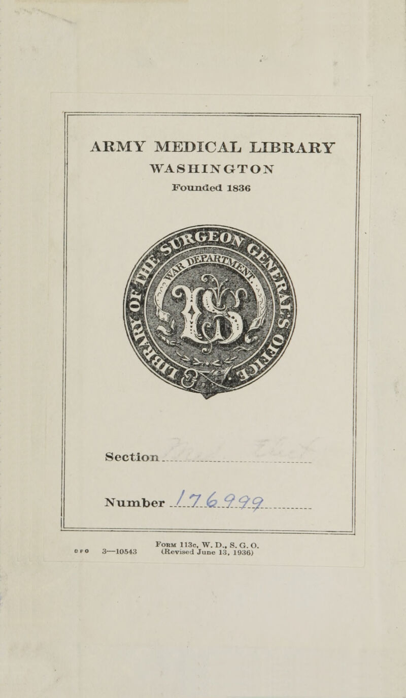 ARMY MEDICAL LIBRARY WASHINGTON Founded 1836 Section.. Number J..J..<a.9..9.^-.- Form 113c, W. D., S. G. O. epo 3—10543 (Revisedjune 13, 1936)