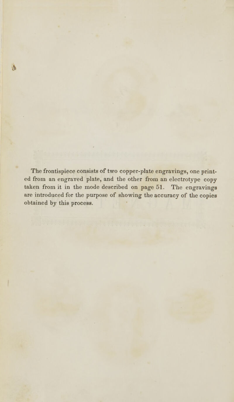 The frontispiece consists of two copper-plate engravings, one print- ed from an engraved plate, and the other from an electrotype copy taken from it in the mode described on page 51. The engravings are introduced for the purpose of showing the accuracy of the copies obtained by this process.