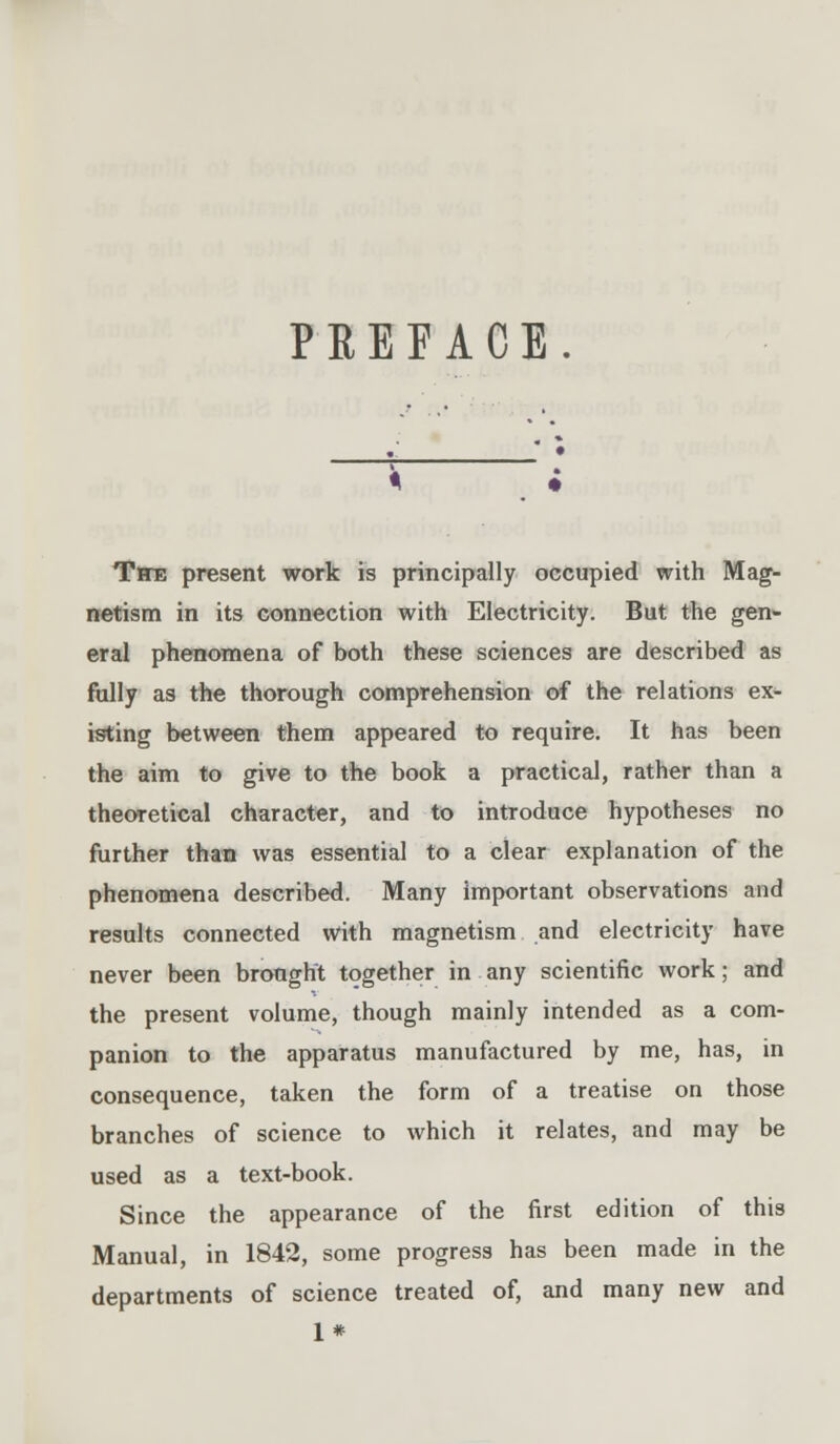 PREFACE. TfWB present work is principally occupied with Mag- netism in its connection with Electricity. But the gen«- eral phenomena of both these sciences are described as folly as the thorough comprehension of the relations ex- isting between them appeared to require. It has been the aim to give to the book a practical, rather than a theoretical character, and to introduce hypotheses no further than was essential to a clear explanation of the phenomena described. Many important observations and results connected with magnetism and electricity have never been brought together in any scientific work; and the present volume, though mainly intended as a com- panion to the apparatus manufactured by me, has, in consequence, taken the form of a treatise on those branches of science to which it relates, and may be used as a text-book. Since the appearance of the first edition of this Manual, in 1842, some progress has been made in the departments of science treated of, and many new and 1*