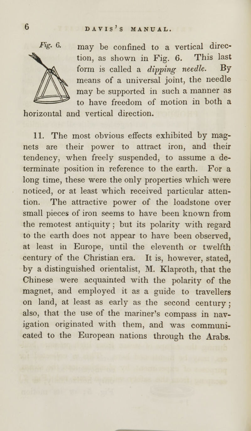 Fig. 6. niay be confined to a vertical direc- tion, as shown in Fig. 6. This last form is called a dipping needle. By means of a universal joint, the needle may be supported in such a manner as to have freedom of motion in both a horizontal and vertical direction. 11. The most obvious effects exhibited by mag- nets are their power to attract iron, and their tendency, when freely suspended, to assume a de- terminate position in reference to the earth. For a long time, these were the only properties which were noticed, or at least which received particular atten- tion. The attractive power of the loadstone over small pieces of iron seems to have been known from the remotest antiquity; but its polarity with regard to the earth does not appear to have been observed, at least in Europe, until the eleventh or twelfth century of the Christian era. It is, however, stated, by a distinguished orientalist, M. Klaproth, that the Chinese were acquainted with the polarity of the magnet, and employed it as a guide to travellers on land, at least as early as the second century; also, that the use of the mariner's compass in nav- igation originated with them, and was communi- cated to the European nations through the Arabs.