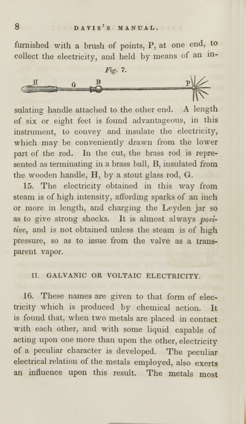 furnished with a brush of points, P, at one end, to collect the electricity, and held by means of an in- Fig. 7. H n B sulating handle attached to the other end. A length of six or eight feet is found advantageous, in this instrument, to convey and insulate the electricity, which may be conveniently drawn from the lower part of the rod. In the cut, the brass rod is repre- sented as terminating in a brass ball, B, insulated from the wooden handle, H, by a stout glass rod, G. 15. The electricity obtained in this way from steam is of high intensity, affording sparks of an inch or more in length, and charging the Leyden jar so as to give strong shocks. It is almost always posi- tive, and is not obtained unless the steam is of high pressure, so as to issue from the valve as a trans- parent vapor. IT. GALVANIC OR VOLTAIC ELECTRICITY. 16. These names are given to that form of elec- tricity which is produced by chemical action. It is found that, when two metals are placed in contact with each other, and with some liquid capable of acting upon one more than upon the other, electricity of a peculiar character is developed. The peculiar electrical relation of the metals employed, also exerts an influence upon this result. The metals most