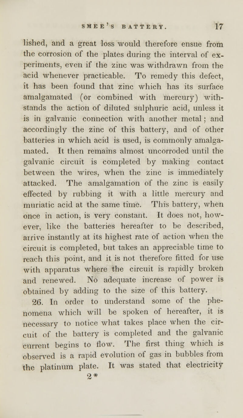 lished, and a great loss would therefore ensue from the corrosion of the plates during the interval of ex- periments, even if the zinc was withdrawn from the acid whenever practicable. To remedy this defect, it has been found that zinc which has its surface amalgamated (or combined with mercury) with- stands the action of diluted sulphuric acid, unless it is in galvanic connection with another metal; and accordingly the zinc of this battery, and of other batteries in which acid is used, is commonly amalga- mated. It then remains almost uncorroded until the galvanic circuit is completed by making contact between the wires, when the zinc is immediately attacked. The amalgamation of the zinc is easily effected by rubbing it with a little mercury and muriatic acid at the same time. This battery, when once in action, is very constant. It does not, how- ever, like the batteries hereafter to be described, arrive instantly at its highest rate of action when the circuit is completed, but takes an appreciable time to reach this point, and it is not therefore fitted for use with apparatus where the circuit is rapidly broken and renewed. No adequate increase of power is obtained by adding to the size of this battery. 26. In order to understand some of the phe- nomena which will be spoken of hereafter, it is necessary to notice what takes place when the cir- cuit of the battery is completed and the galvanic current begins to flow. The first thing which is observed is a rapid evolution of gas in bubbles from the platinum plate. It was stated that electricity 2*