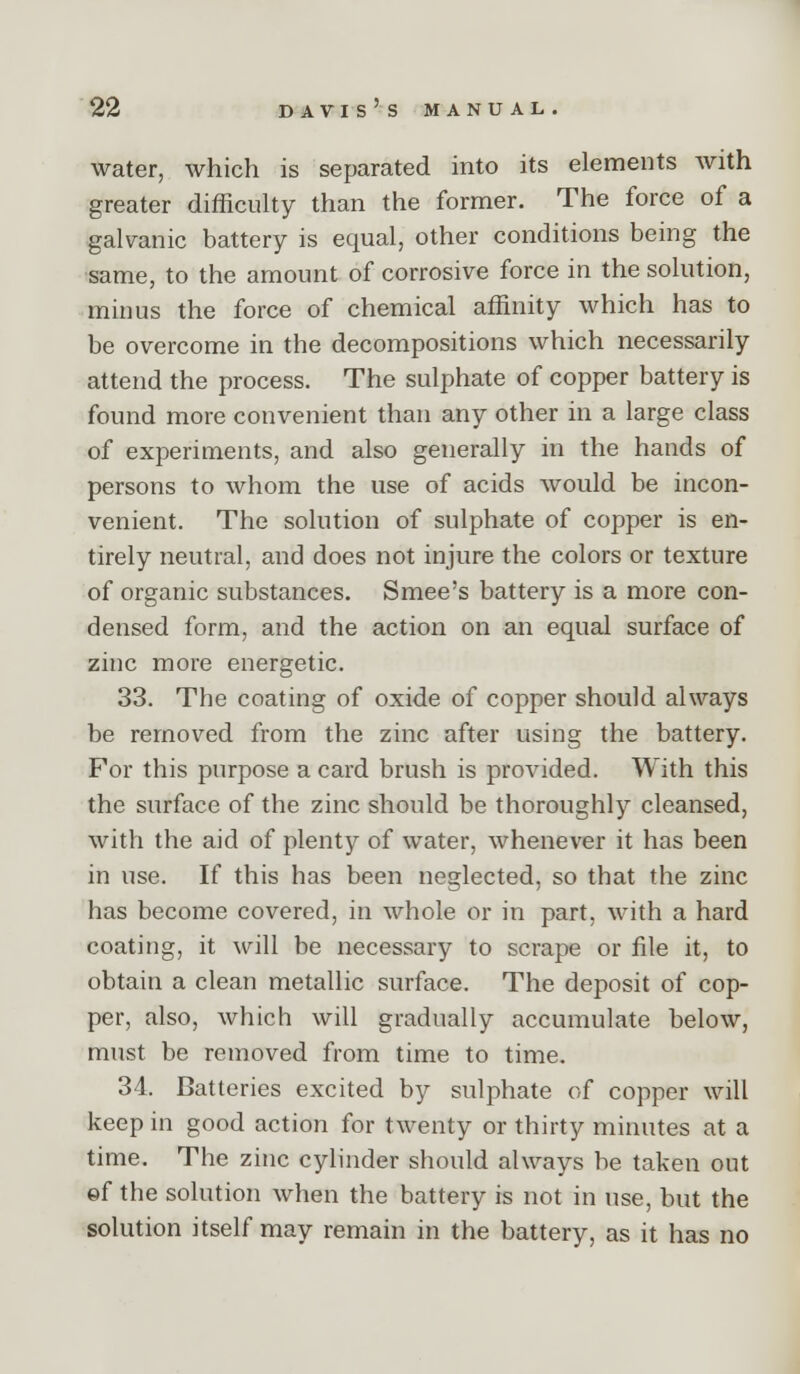 water, which is separated into its elements with greater difficulty than the former. The force of a galvanic battery is equal, other conditions being the same, to the amount of corrosive force in the solution, minus the force of chemical affinity which has to be overcome in the decompositions which necessarily attend the process. The sulphate of copper battery is found more convenient than any other in a large class of experiments, and also generally in the hands of persons to whom the use of acids would be incon- venient. The solution of sulphate of copper is en- tirely neutral, and does not injure the colors or texture of organic substances. Smee's battery is a more con- densed form, and the action on an equal surface of zinc more energetic. 33. The coating of oxide of copper should always be removed from the zinc after using the battery. For this purpose a card brush is provided. With this the surface of the zinc should be thoroughly cleansed, with the aid of plenty of water, whenever it has been in use. If this has been neglected, so that the zinc has become covered, in whole or in part, with a hard coating, it will be necessary to scrape or file it, to obtain a clean metallic surface. The deposit of cop- per, also, which will gradually accumulate below, must be removed from time to time. 34. Batteries excited by sulphate of copper will keep in good action for twenty or thirty minutes at a time. The zinc cylinder should always be taken out ©f the solution when the battery is not in use, but the solution itself may remain in the battery, as it has no