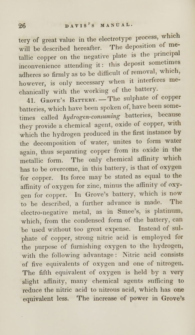 tery of great value in the electrotype process, which will be described hereafter. The deposition of me- tallic copper on the negative plate is the principal inconvenience attending it: this deposit sometimes adheres so firmly as to be difficult of removal, which, however, is only necessary when it interferes me- chanically with the working of the battery. 41. Grove's Battery.—The sulphate of copper batteries, which have been spoken of, have been some- times called hydrogen-consuming batteries, because they provide a chemical agent, oxide of copper, with which the hydrogen produced in the first instance by the decomposition of water, unites to form water again, thus separating copper from its oxide in the metallic form. The only chemical affinity which has to be overcome, in this battery, is that of oxygen for copper. Its force may be stated as equal to the affinity of oxygen for zinc, minus the affinity of oxy- gen for copper. In Grove's battery, which is now to be described, a further advance is made. The electro-negative metal, as in Smee's, is platinum, which, from the condensed form of the battery, can be used without too great expense. Instead of sul- phate of copper, strong nitric acid is employed for the purpose of furnishing oxygen to the hydrogen, with the following advantage: Nitric acid consists of five equivalents of oxygen and one of nitrogen. The fifth equivalent of oxygen is held by a very slight affinity, many chemical agents sufficing to reduce the nitric acid to nitrous acid, which has one equivalent less. The increase of power in Grove's