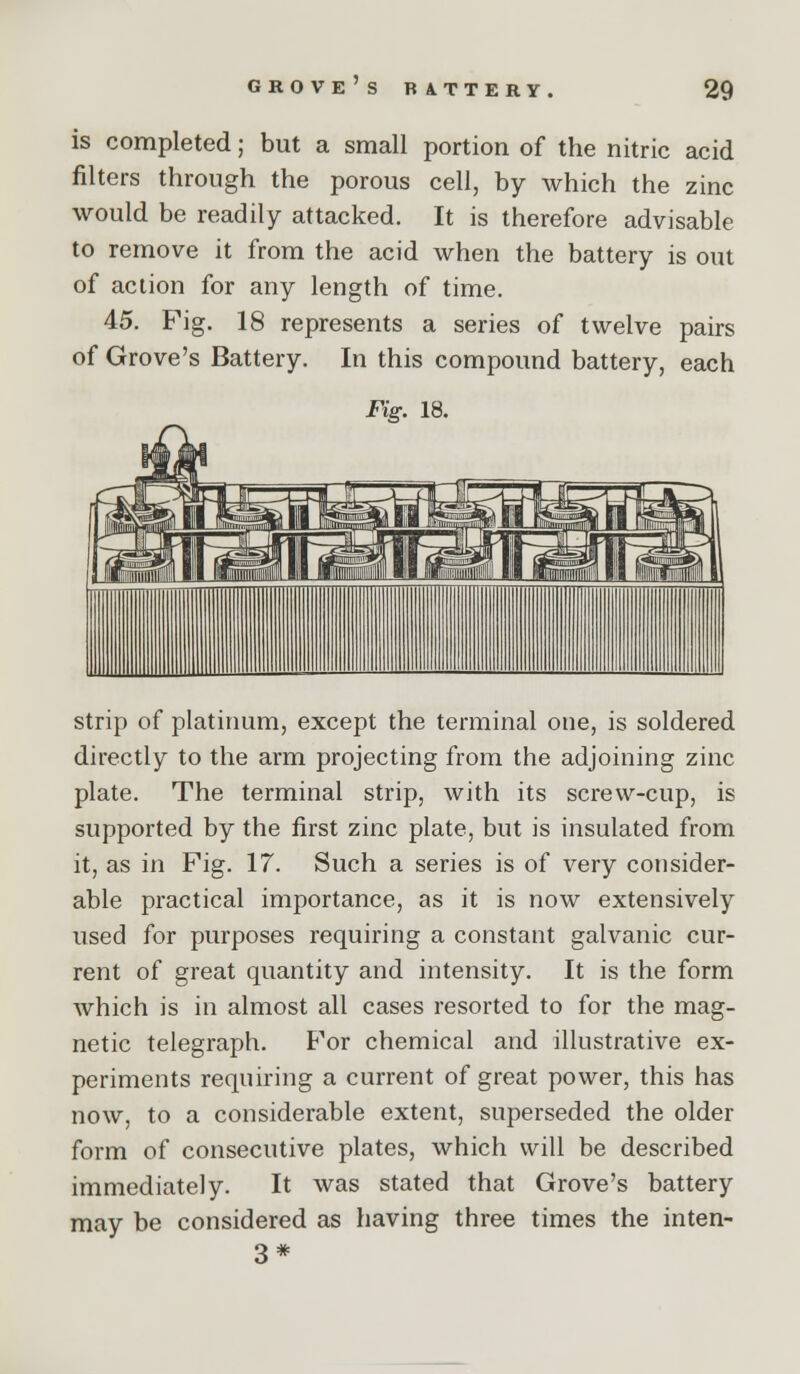 is completed; but a small portion of the nitric acid filters through the porous cell, by which the zinc would be readily attacked. It is therefore advisable to remove it from the acid when the battery is out of action for any length of time. 45. Fig. 18 represents a series of twelve pairs of Grove's Battery. In this compound battery, each Fig. 18. strip of platinum, except the terminal one, is soldered directly to the arm projecting from the adjoining zinc plate. The terminal strip, with its screw-cup, is supported by the first zinc plate, but is insulated from it, as in Fig. 17. Such a series is of very consider- able practical importance, as it is now extensively used for purposes requiring a constant galvanic cur- rent of great quantity and intensity. It is the form which is in almost all cases resorted to for the mag- netic telegraph. For chemical and illustrative ex- periments requiring a current of great power, this has now, to a considerable extent, superseded the older form of consecutive plates, which will be described immediately. It was stated that Grove's battery may be considered as having three times the inten- 3*