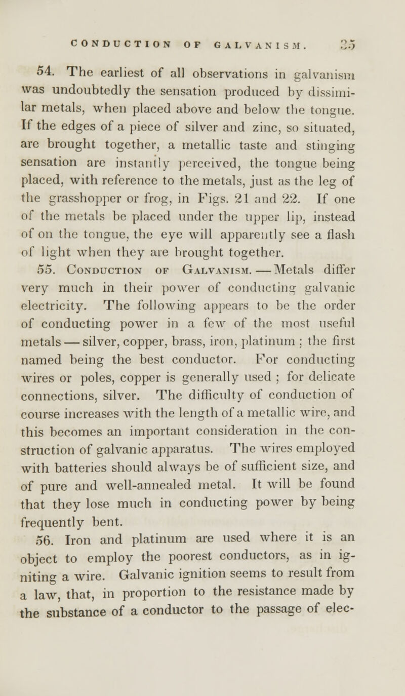 CONDUCTION OP GALVANISM. 2o 54. The earliest of all observations in galvanism was undoubtedly the sensation produced by dissimi- lar metals, when placed above and below the tongue. If the edges of a piece of silver and zinc, so situated, are brought together, a metallic taste and stinging sensation are instantly perceived, the tongue being placed, with reference to the metals, just as the leg of the grasshopper or frog, in Figs. 21 and 22. If one of the metals be placed under the upper lip, instead of on the tongue, the eye will apparently see a flash of light when they are brought together. 55. Conduction of Galvanism.—Metals differ very much in their power of conducting galvanic electricity. The following ap})ears to be the order of conducting power in a few of the most useful metals — silver, copper, brass, iron, platinum ; the first named being the best conductor. For conducting wires or poles, copper is generally used ; for delicate connections, silver. The difficulty of conduction of course increases with the length of a metallic wire, and this becomes an important consideration in the con- struction of galvanic apparatus. The wires employed with batteries should always be of sufficient size, and of pure and well-annealed metal. It will be found that they lose much in conducting power by being frequently bent. 56. Iron and platinum are used where it is an object to employ the poorest conductors, as in ig- niting a wire. Galvanic ignition seems to result from a law that, in proportion to the resistance made by the substance of a conductor to the passage of elec-