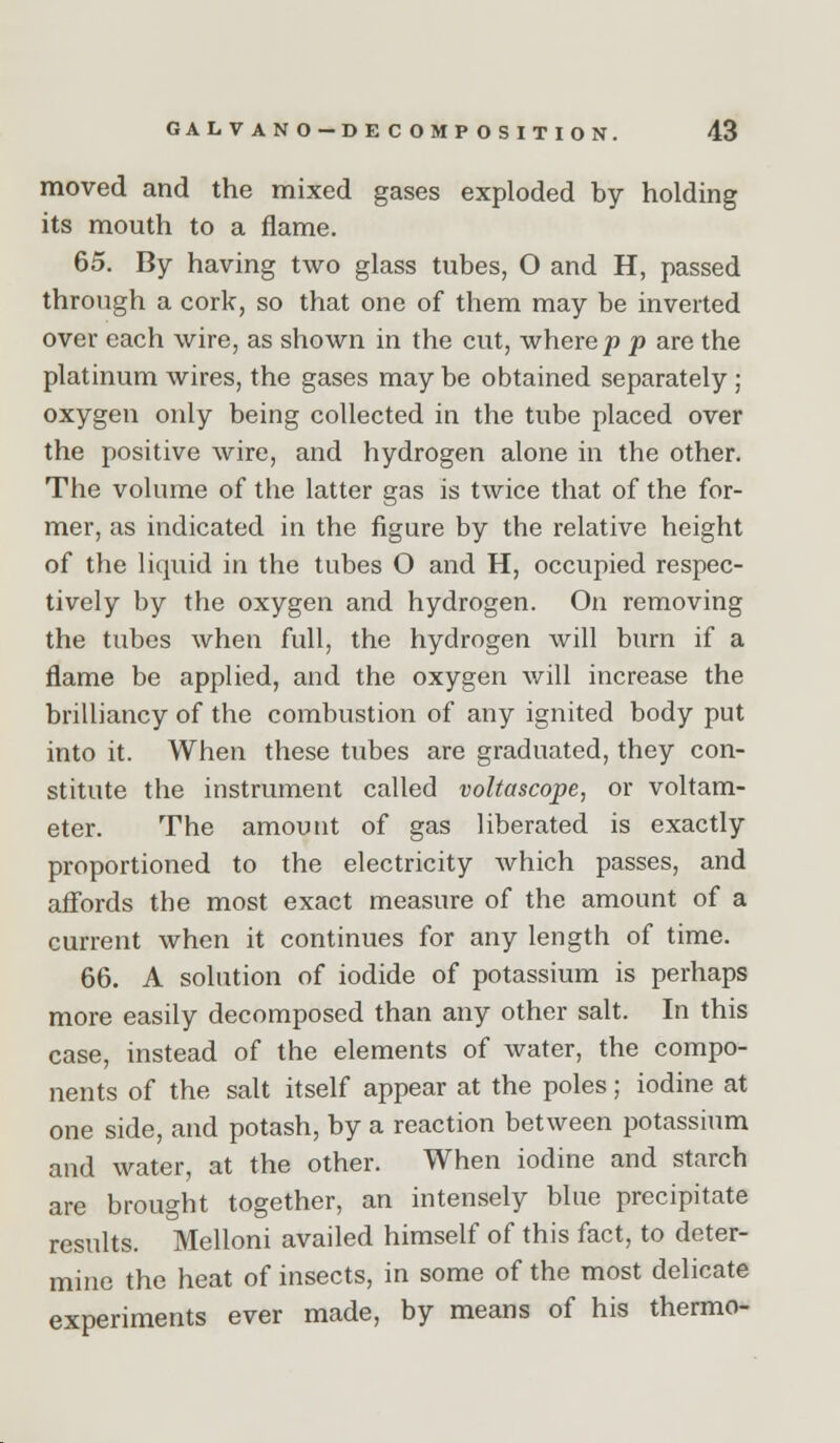 moved and the mixed gases exploded by holding its mouth to a flame. 65. By having two glass tubes, O and H, passed through a cork, so that one of them may be inverted over each wire, as shown in the cut, where p p are the platinum wires, the gases may be obtained separately ; oxygen only being collected in the tube placed over the positive wire, and hydrogen alone in the other. The volume of the latter gas is twice that of the for- mer, as indicated in the figure by the relative height of the liquid in the tubes O and H, occupied respec- tively by the oxygen and hydrogen. On removing the tubes when full, the hydrogen will burn if a flame be applied, and the oxygen will increase the brilliancy of the combustion of any ignited body put into it. When these tubes are graduated, they con- stitute the instrument called voltascope, or voltam- eter. The amount of gas liberated is exactly proportioned to the electricity which passes, and affords the most exact measure of the amount of a current when it continues for any length of time. 66. A solution of iodide of potassium is perhaps more easily decomposed than any other salt. In this case, instead of the elements of water, the compo- nents of the salt itself appear at the poles; iodine at one side, and potash, by a reaction between potassium and water, at the other. When iodine and starch are brought together, an intensely blue precipitate results. Melloni availed himself of this fact, to deter- mine the heat of insects, in some of the most delicate experiments ever made, by means of his thermo-