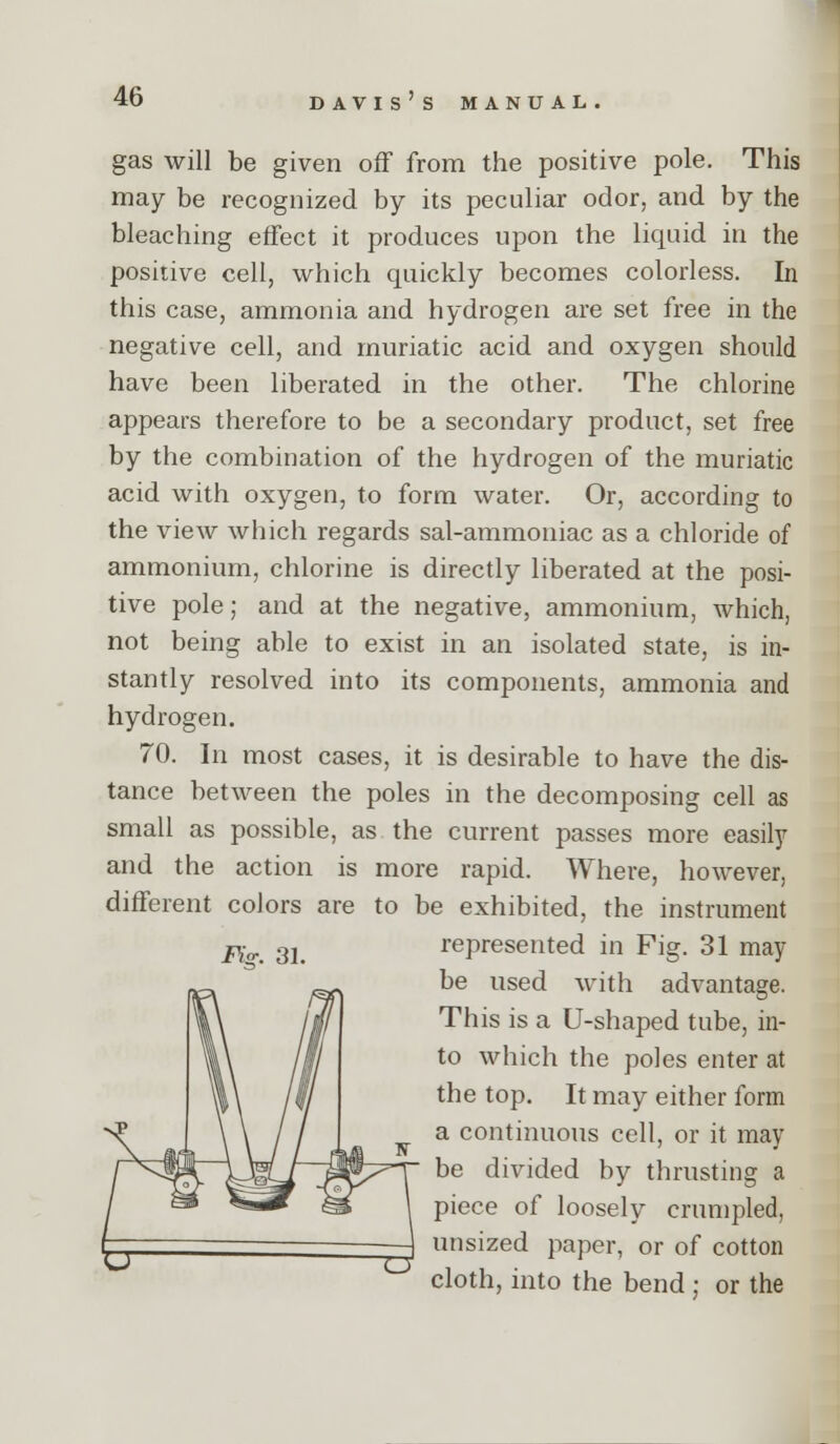 gas will be given off from the positive pole. This may be recognized by its peculiar odor, and by the bleaching effect it produces upon the liquid in the positive cell, which quickly becomes colorless. In this case, ammonia and hydrogen are set free in the negative cell, and muriatic acid and oxygen should have been liberated in the other. The chlorine appears therefore to be a secondary product, set free by the combination of the hydrogen of the muriatic acid with oxygen, to form water. Or, according to the view which regards sal-ammoniac as a chloride of ammonium, chlorine is directly liberated at the posi- tive pole; and at the negative, ammonium, which, not being able to exist in an isolated state, is in- stantly resolved into its components, ammonia and hydrogen. 70. In most cases, it is desirable to have the dis- tance between the poles in the decomposing cell as small as possible, as the current passes more easily and the action is more rapid. Where, however, different colors are to be exhibited, the instrument represented in Fig. 31 may be used with advantage. This is a U-shaped tube, in- to which the poles enter at the top. It may either form a continuous cell, or it may be divided by thrusting a piece of loosely crumpled, unsized paper, or of cotton cloth, into the bend ; or the Fis. 31.